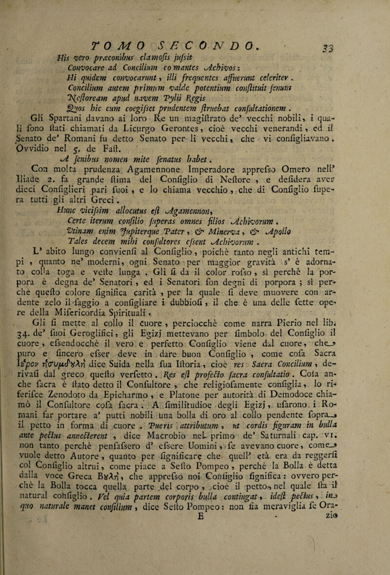 Hìs ‘vero prxconibus damofìs jufsit Convocare ad Concilium co mantes Mcbivos: Hi quìdem convocarunt , illi frequentcs affuerunt celeriter .. Concilium autem primnm valde potentium conflituit jenunt 'Iflefloream apud navem Tylii P^egis Qhos hic cum coegifset prndentem flmebat confultationem . Gli Spartani davano ai loro Re un magifirato de’ vecchi nobili, i qua¬ li fono itati chiamati da Licurgo Gerontes, cioè vecchi venerandi, ed if Senato de* Romani fu detto Senato per li vecchi, che vi configliavano à Ovvidio nel 5. de Fafi. : tA jfcnibns nomen mite fenatus habet. Con molta prudenza Agamennone, Imperadore apprefso Omero nell* Iliade 2. fa grande fiima del Configlio di Nefiore , e defidera aver dieci Configlieri pari Tuoi , e lo chiama vecchio, che di Configlio fupe- ra tutti gli altri Greci. _ Hunc vicifsim allocutus efl JLgamemoiu Certe iterum confilio fuperas omnes filios \Achivor\m „ Z'tinam enim 'Jupìterque Tater, &• Minerva, & ^Apollo Tales decem mibi conftdtores cfsent Mchivoram . LJ abito lungo convieni! al Configlio , poiché tanto negli antichi tem-* pi , quanto ne’ moderni, ogni Senato per maggior gravità s* è adorna¬ to colht toga e vefie lunga . Gli fi da il color rofso , sì perche la por¬ pora è degna de’ Senatori, ed i Senatori fon degni di porpora ; sì per¬ chè quefio colore lignifica carità , per la quale fi deve muovere con ar¬ dente zelo il-faggio a configliare i dubbio!!, il che è una delle fette ope¬ re della Mifericordia Spirituali « Gli fi mette al collo il cuore , perciocché come narra Pierio nel libi 34. de’ fuoi Geroglifici, gli Egizj mettevano per fimbolo del Configlio il cuore, efsendocchè il vero e perfetto Configlio viene dal cuore, che_j> puro e lineerò efser deve in dare buon Configlio , come cofa Sacra I£pov dice Suida nella fua Ifioria, cioè res Sacra Concilium , de¬ rivali dal greco quefio verfetto . J\es efl profeto /aera confultatio . Cola an¬ che facra è fiato detto il Confultore , che religiofamente configlia, lo ri^ ferifee Zenodoto da Epicharmo , e Platone per autorità di Demodoce chia¬ mò il Confultore cofa facra ; A fimilitudioe degli Egizj, ufarono, i Ro¬ mani far portare aJ putti nobili una bolla di oro al collo pendente fopra__» il petto in forma di cuore . Tuens attrìbutum , ut cordìs figuram in bulla ante peClus annecierent , dice Macrobio nel- primo de’ Saturnali cap. vi. non tanto perchè penfafsero d3 efsere Uomini, fe avevano cuore, cornea vuole detto Autore , quanto per lignificare che quell3 età era da reggerli col Configlio altrui, come piace a Sefio Pompeo, perchè la Bolla è detta dalla voce Greca , che apprefso noi Configlio lignifica : ovvero per¬ chè la Bolla tocca quella parte del corpo , . cioè il petto*, nel quale fia i! naturai configlio . Vel quia partem corporis bulla contingat, idefl pefàus, itu quo naturale manet confilium, dice Sefio Pompeo: non fia meraviglia fe Ora¬ fi - zio