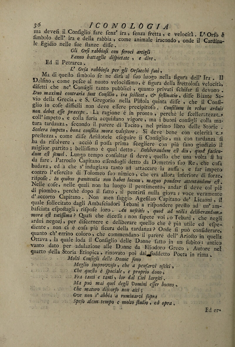 5^ . ICONOLOGIA ma devefi il Configlio fare fenz’ ira, fenza fretta , e velociti. V Orfo è fimbolo dell irae della rabbia, come animale iracondo, onde il Cardina¬ le Egidio nelle fue Itanze diffe. Gli Orfi rabbiofi con feroci artigli Fanno battaglie difpietate , e dire. Ed il Petrarca . V Or fa rabbiofa per' gli Or ficchi fitoi, Ma di quello fimbolo fe ne dirà al fuo luogo nella figura dell’ Ira . II •.dfino, come pefce al nuoto veloci liimo, è figura della frettolofa velocità, ifetti che ne Contigli tanto pubblici , quanto privati fchifar fi devono . Duo maxime contraria funi Conftlio, ira fcilicet, & feflinatio, ditTe Biante Sa- vio della Grecia, e S. Gregorio nella Pillola quinta ditte , che il Confi- g io in cofe difficili non deve e fiere precipitofo . Confilium in rebus arduis non deb et effe pr.eccps La ragione è in pronto , perchè le fcelleratezze_? coll impeto, e colla furia acquetano vigore , ma i buoni configli colla ma¬ tura tardanza, fecondo il parere di Tacito, nel primo libro delle Storie . Sedera impetu, bona confina mora valefcere. Si deve bene con celerità u grettezza, come ditte Arinotele efeguire ii Configlio, ma con tardanza fi Iia da- rifolvere .accio fi poffa prima fcegliere con più fano giudizio il miglior partito ; belliffimo è quel detto . Deliberanium efl din, moi facien- dum efl fernet. Luna0 tempo confultar fi deve , quello che una volta fi ha da tare. 1-atroclo Capitano effendogli detto da Demetrio filo Re, che cofa rZTVr a.Che..S>,lu^va fante ad attaccare la zuffa , e far impeto contro 1 efercito di Tolomeo fuo nimico, che era allora inferiore di forze, tvt il 6 * ln Pandentia non habet locum, magno pendere attentando efl. Nelle cofe, nelle quali non ha luogo il pentimento, andar fi deve col piè di piombo, perche dopo il fitto, il pentirfi nulla giova : voce veramente d accorto Capitano. Non men faggio Agefilao Capitano de’ Licaoni, il quale follecitato dagli Ambafciadon I ebani a rifpondere pretto ad un’am- balciata efpollagli, nfpofe loro. Un nefeitis , quod ad titilli deliberandomi mora, efl tutfima ? Qiiafi che dirette : -non fipete voi , o Tebani , che nesli ardui negozj, per diicernere e deliberare quella che è più utile ed efpe- diente, non ci è cola più ficura della tardanza > Onde fi può coniìderare, quanto eh errino coloro, che commendano il parere dell Ariofto in quella Ottava , la quale loda il Coniglio delle Donne fatto in un fubito: antica vanto dato per adulazione alle Donne da Eliodoro Greco , Autore nei quarto della Stona Etiopica, rinovato poi daUliddetto Poeta in rima Molti Configli delle Donne fieno Meglio improwifo , che a penfiarvi nficìtì, • Che cjHcflo è Jpedale, e proprio dono, Fra tanti e tanti, lor dal del largiti. Ma può mai quel degli domìni cjfier buono * • - Che maturo difcorfo non aiti ; ' • - . Ow non s* abbia a ruminarvi /opra Spefio alcun tempo q molto /Indio , -ed opra /- - Ed er*