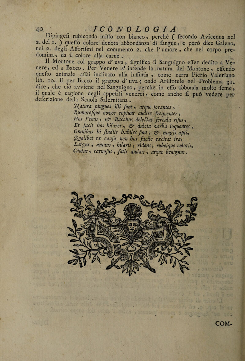 DJpingefi rubicondo millo con bianco , perchè ( fecondo Avicenna nel 2. del !. ) quello colore denota abbondanza di fangue, e però dice Galeno, nel 2. degli Afforifmi nel commento 2. che P umore , che nel corpo pre¬ domina , da il colore alla carne . Il Montone col grappo d5 uva, lignifica il Sanguigno efier dedito a Ve¬ nere, ed a Bacco. Per Venere s’intende la natura del Montone, eflfendo quello animale affili inclinato alla lufTuria , come narra Pierio Valeriano liò. io. E per Bacco il grappo d’uva; onde Aditotele nel Problema 31. dice, che ciò avviene nel Sanguigno, perchè in efiò abbonda molto Teme, il quale è cagione degli appetiti venerei, come anche fi può vedere per detenzione della Scuola Salernitana . 'Hptnra pingues idi funt, atque jocantes , Pyumorefque no’vos cupiunt audire frequenterà Hos Venus, & Bacchus deletiat fercula rifusa Et facit hos bilares, & dui eia verba loquentes % Omnibus hi fludiis habiles funt, & mapìs aptU Qualibet ex caufa non hos facile excitat ira, Par pus , amans , hilaris , rìdens, rubeique colorisi Cautus, carnofus, fatis audax , atque benigms,