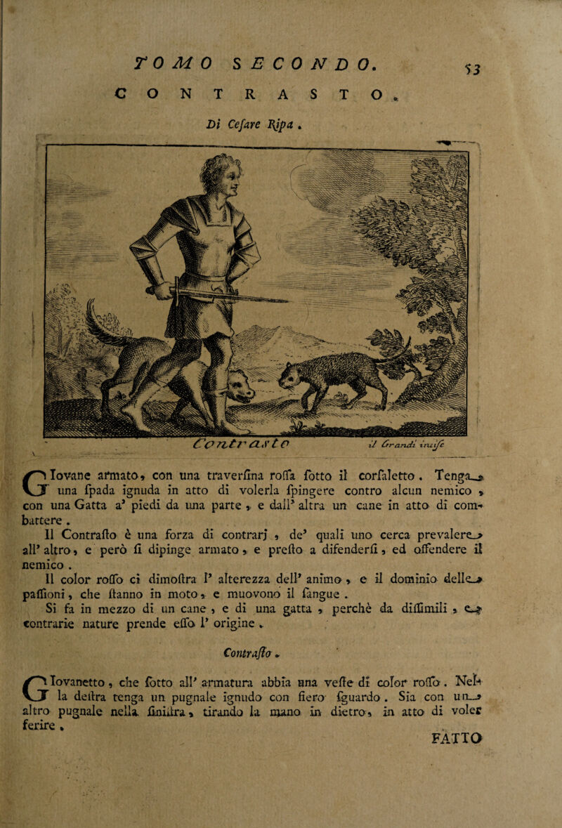 Giovane armato» con una traverfina roOfa {otto il corlaletto. Tenga^ una fpada ignuda in atto di volerla fpingere contro alcun nemico » con una Gatta a5 piedi da una parte » e dall* altra un cane in atto di com¬ battere . 11 Contrailo è una forza di contrari » de5 quali uno cerca prevalere^ all’altro» e però fi dipinge armato» e preilo a difenderli» ed offendere il nemico . 11 color rolfo ci dimollra P alterezza dell’ animo » e il dominio dello palfioni, che Hanno in moto » e muovono il fangue . Si fa in mezzo di un cane » e di una gatta » perchè da diHimlli » contrarie nature prende elfo P origine *. Contraffa * Giovanetto, che fotto alP armatura abbia una velie di color roifo. Neh la delira tenga un pugnale ignudo con fiero fguardo . Sia con uiu altro pugnale nella iinidra» tirando la mano in dietro» in atto di voler ferire * TOMO SECONDO. CONTRASTO. Dì Cefare Rjpa . FATTO