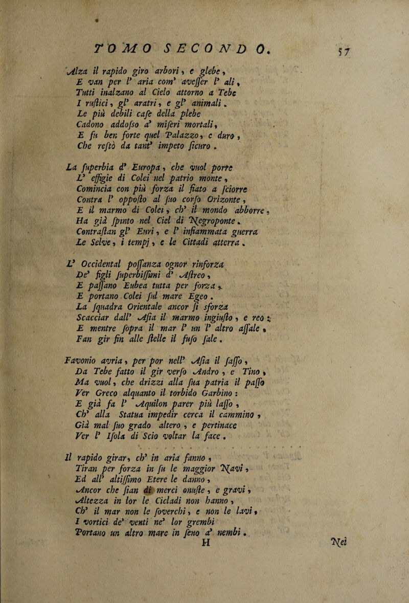 57 \Alza il rapido giro arbori 9 e glebe, JE van per l* aria co?ny avcffer ly ali , Tutti inalzano al Cielo attorno a Tebe I rullici, gl* aratri, e gl* animali. Le piu debili cafe della plebe Cadono addofso a* miferi mortali, E fu ben forte quel Talazzo, c duro * Che reftò da tant* impeto feltro . La fuperbia d* Europa, che vuol porte V effigie di Colei nel patrio monte, Comincia con più forza il fiato a J'ciorre Contra l* oppoflo al fuo corfo Orìzonte, E il marmo dì Colei » eh* il mondo abborre ? Ha già fpmto nel del di 'dfegroponte. Contraflan gl* Euri, e l* infiammata guerra Le Selve ? i tempi * e le Cìttadi atterra * V Occidental poffanza ognor rinforza De* figli fuperbiffmi dy Mflreo 9 E paffano Eubea tutta per forza,, E portano Colei fui mare Egeo . La /quadra Orientale ancor fi sforza Scacciar dall* sAfia il marmo ingiuflo * e reo i: E mentre /opra il mar l* un l* altro affale » Fan gir fin alle felle il fufo fiale. Favonio avria * per por nell* lAfia il /affo , Da Tebe fatto il gir verfo Mndro 9 e Tino % Ma vuol 9 che drizzi alla fina patria il paffo Ver Greco alquanto il torbido Garbino : E già fa l* *Aquilon parer più laffo , Ch* alla Statua impedir cerca il cammino 9 Già mal fuo grado altero 9 e pertinace Ver l* Ifola di Scio voltar la face . , * * * * 4 » * * * Il rapido girar 9 ch* in aria fanno 9 Tiran per forza in fu le maggior issavi 9 Ed all* altiffimo Etere le danno 9 Mncor che fian di merci onufle 9 c gravi 9 sAltezza in lor le Cicladi non hanno 9 Ch* il mar non le foverchi 9 e non le lavi » I vortici de* venti ne* lor grembi Tonano un altro mare in fieno a* nembi • M 'Heì