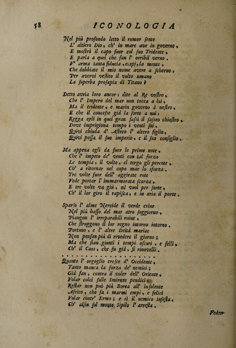 / *£{el più profondo letto il rumor /ente V altiero Dio 9 eh9 in mare ave in governo » E moflrò il capo fuor col fuo Tridente » E parla a quei che fan l9 orrìbil verno • V9 arma tanta fiducia , empi, la mente * Che dobbiate il mio nome avere a fcherno 9 Ter avervi vefiito il volto umano La fuperba prò fapia di Titano 2 Detto avria loro ancor : dite al I{e voflro 5 Che V Impero del mar non tocca a luì 9 Ma il tridente * e marìn governo è noflro 9 E che il concefse già la forte a mi : Elegga egli in quei gran fafii il fafseo chioflro * Dove imprigiona tempo i venti fui, Quivi chiuda d* ^iflreo T altero figlio, Quivi pojfa il fuo imperio 9 e il fuo configlio • Ma appena egli da fuor le prime note 9 Che l9 impeto dey venti con tal forza Le tempia , il volto y el tergo gli percote y Chy a ritornar nel cupo mar lo sforza . Tre volte fuor dell9 aggirate rote Vede portar V immarmorata fcorza > E tre volte va giù, nè vuol per forte, Chy il lor giro il rapifca 9 e in aria il porte. Sparto V alme rh{ereide il verde crine 2\{el più baffo del mar atro foggiorno 9 Tiangon V irreparabili mine 9 Che flruggono il lor regno intorno intorno « Tortuno , e T altre Deità marine *L{on penfan più di rivedere il giorno ; Ma che fian .giunti i tempi ofcuri , e felli , Chy il Caos 9 che, fu già, fi rinovelli * Quanto ly orgoglio crefce dy Occidente % Tanto manca la forza dey nemici ; Già fan , contra il fuoler dell9 Oriente » Volar colei falle Smirnse pendici : Enfiar non può più Borea alt' infoiente *àfrico , che fa i marmi empi 9 e felici Volar contr9 Ermo ; c sì il nemico infefia , Ch1 alfin fui moute Sìpilo T arrefia * federa