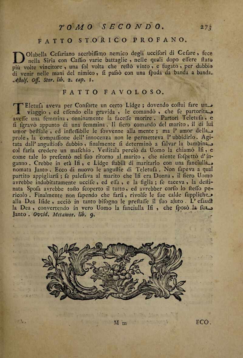 FATTO STORICO PROFANO, DOIabella Cefariano acerbiffimo nemico degli uccifori di Cefare » Fece nella Siria con Caffio varie battaglie , nelle quali dopo edere Hata più volte vincitore * una fol volta che redo vinto , e fugato , per dubbio di venir nelle mani del nimico, fi pafsò con una fpada da banda a banda, cAjlolf. Off. Stor. lib. 2. cap. 1. FATTO FAVOLOSO. TEletufa aveva per Conforte un certo Lidge ; dovendo coHui fare un_^ viaggio , ed elTendo ella gravida , le comandò , che fe partorita^ avede una femmina , onninamente la facelfe morire . Partorì Teletufa 5 e d fgravò appunto di una femmina . Il fiero comando del marito > il di luì umor bediale , ed infledìbile le fovvenne alla mente ; ma P amor deliaca prole , la compadrone dell’ innocenza non le permetteva P ubbidirlo. Agi¬ tata dalP angulliofo dubbio , finalmente fi determinò a falvar la bambina^* col farla credere un mafchio . Veditala perciò da Uomo la chiamò Ifi 9 e come tale lo prefentò nel fuo ritorno al marito , che niente fofpettò d’in¬ ganno . Crebbe in età Ifi , e Lidge dabilì di maritarlo con una fanciulla..* nomata janto . Ecco di nuovo le angudie di Teletufa . Non fapeva a qual partito appigliarli ; fe palefava al marito che Ifi era Donna , il fiero Uomo avrebbe indubitatamente uccife 9 ed eda , e la figlia ; fe taceva , la dedi- nata Spofa avrebbe todo fcoperto il tutto, ed avrebber corfo lo dedo pe¬ ricolo . Finalmente non fapendo che fard, rivolfe le fue calde fuppliche^» alla Dea Ifide , acciò in tanto bifogno le predade il fuo aiuto . L’ efaudi la Dea , convertendo in vero Uomo la fanciulla Ifi 9 che fposò la fua_j Janto . Ovvid, Metamor. lib. 9, r Mm '  v ECO. V ♦