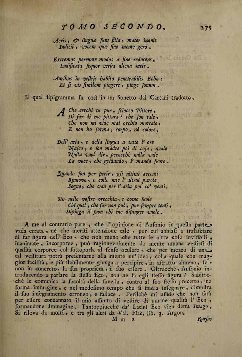 *7* Uem 5 /«w jz//d ? metter inani$ Indicìi , vocem qua fine mente gero . TLxtremos peremte modos a fine reducens 9 Ludìficata fequor verba aliena meìs * uiuribm in vefìris h abito penetrabile Echo : Et fi vis fimìlem pingere, /fiwge /òw/w . Il qual Epigramma fu così in un Sonetto dal Cartari tradotto^ A Che cerchi tu pur, [ciocco Vittore , Di far di me pittura ? che fon tale » Che non mi vide mai occhio mortale % £ non ho forma , corpo -, nè colore. Dell aria , e della lingua a tutte V ore Tfafco , e fon madre poi di co fa , quale Vigilia vuol dir 9 perocché nulla vale La voce , che gridando * ? mando fuor e * Quando fon per perir, gli ultimi.accenti Efnnovo , e colle mie V altrui parole Segno » che van per V aria poi co* venti ^ Sto nelle vofire orecchia -, c come fuole Chi quel 9 che far non può, pur fempre tenti , Dipinga il fuon chi me dipinger vuole .* A me al contrario pare , che 1’ opinione di Aufonio in quella parte_* vada errata * nè che meriti attenzione tale , per cui abbiali a tralafciare di far figura dell* Eco , che non meno che tutte le altre cofe inviabili , inanimate -, incorporee 9 può ragionevolmente da mente umana veillrfl di qualità corporee col fottoporla al fenfo oculare -, che per mezzo di una—* tal veftitura potrà prefentarne alla mente .un’Idea* colla 'quale con mag¬ gior facilità 9 e più labilmente giunga a percipire , in aiìratto almeno , fe_* non in concreto , la fua proprietà , il fuo elfere . Oltrecchè , Aufonio in¬ troducendo a parlare la iietfa Eco , non ne fa egli ltelfo figura ? Subitoc- chè le comunica la facoltà della favella , contro al fuo fieifo precetto, :ne forma immagine , e nel medefimo tempo che fi itudia infegnare , dimofira il fuo infegnamento erroneo, e fallace .. Perilchè mi affido che non farà per eifere condannato il mio alfunto di veifire di umane qualità 1* Eco » formandone Immagine, Tantoppiucchè da’ Latini Eco vien detta Imago, Si rileva da molti, e tra gli altri da Val. Flac, lib. 3. Argon.