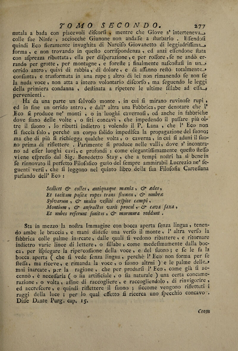 nutala a bada con piacevoli difcorfi , mentre che Giove s’ interteneva__, colle Tue Ninfe , acciocché Giunone non andaife a turbarlo . Elfendofi quindi Eco fieramente invaghita di Narcifo Giovanetto di leggiadriffimju» forma , e non trovando in quello corrifpondenza , ed anzi e (Tendone fiata con afprezza ributtata, ella per diiperazione , e per roOfore,fe ne andò er¬ rando per grotte , per* montagne , e forefie ; finalmente nafcoftafi in tm__> orrido antro, quivi di rabbia, di dolore , e di affanno reilò totalmente^ confunta, e trasformata in una rupe ; altro di lei non rimanendo le non fe la nuda voce , non atta a intero volontario difcorfo , ma feguendo le leggi della primiera condanna , defiinata a ripetere le ultime fillabe ad elffu? pervenienti. ' Ha da una parte un felvofo monte , in cui fi mirano ruvinofe rupi ? ed in fine un orrido antro, e dall’ altra una Fabbrica, per denotare che P Eco fi produce ne* monti , o in luoghi cavernofi, od anche in fabbriche dove fiano delle volte , o liti concavi , che impedendo il pafiare più ol¬ tre il Tuono , lo ributti indietro ; volendo il P. Lana , che P Eco non fi faccia folo , perchè un corpo folido impedifca la propagazione del Tuono; ma che di più fi richiegga qualche volta, o caverna, in cui fi aduni il Tuo¬ no prima di riflettere . Parimente fi produce nelle valli, dove s’ incontra¬ no ad e (Ter luoghi cavi, e profondi : come elegantifiimamente quello Ile fio viene eTprelfo dal Sig. Benedetto Stay , che a tempi nofiri ha sì bene in fe rinnovato il perfetto Filofiofico gudo del Tempre ammirabil Lucrezio ne’ fe- guenti verfi , che fi leggono nel quinto libro deila Tua Filofofia Cartefiana parlando dell’ Eco : Scilicet <& colles, antiquaque interna, & ades, Et tacitum pofitte rupes trans fiume», & umbra Sylvarum , & multo vefliti cefpite campi, Montium , & anfrattiis varii procnl «r & cava faxa , Et nubes referunl fonìt ts, & murmura reddimt . Sta in mezzo la nofira Immagine con bocca aperta fenza lingua, tenen¬ do ambe le braccia , e mani diitele una verfo il monte , P altra verfo la fabbrica colle palme inarcate, dalle quali fi vedono ribattere , e ritornare indietro varie linee di lettere, o fillabe, come medefimamente dalla boc¬ ca, per ilpiegare la ripercofiìone della voce, e del Tuono; e fe le fa la bocca, aperta ( che fi vede Tenza lingua, perchè P Eco non forma per Te fielfa, ma riceve, e rimanda la voce, o Tuono altrui ) e le palme delle--» mni inarcate, per la ragione , che per produrli P Eco, come già fi ac¬ cennò , è neceifaria ( o ila artificiale , o fia naturale ) una certa concame- razione , o volta, affine di raccogliere, e raccogliendolo, di rinvigorire, ed accrefcere , e quindi riflettere il Tuono ; ficcome vengono riflettuti i raggi della luce ; per lo qual effetto fi ricerca uno Ipecchio concavo . Dnfe Dante Purg. cap. 15. Ceom