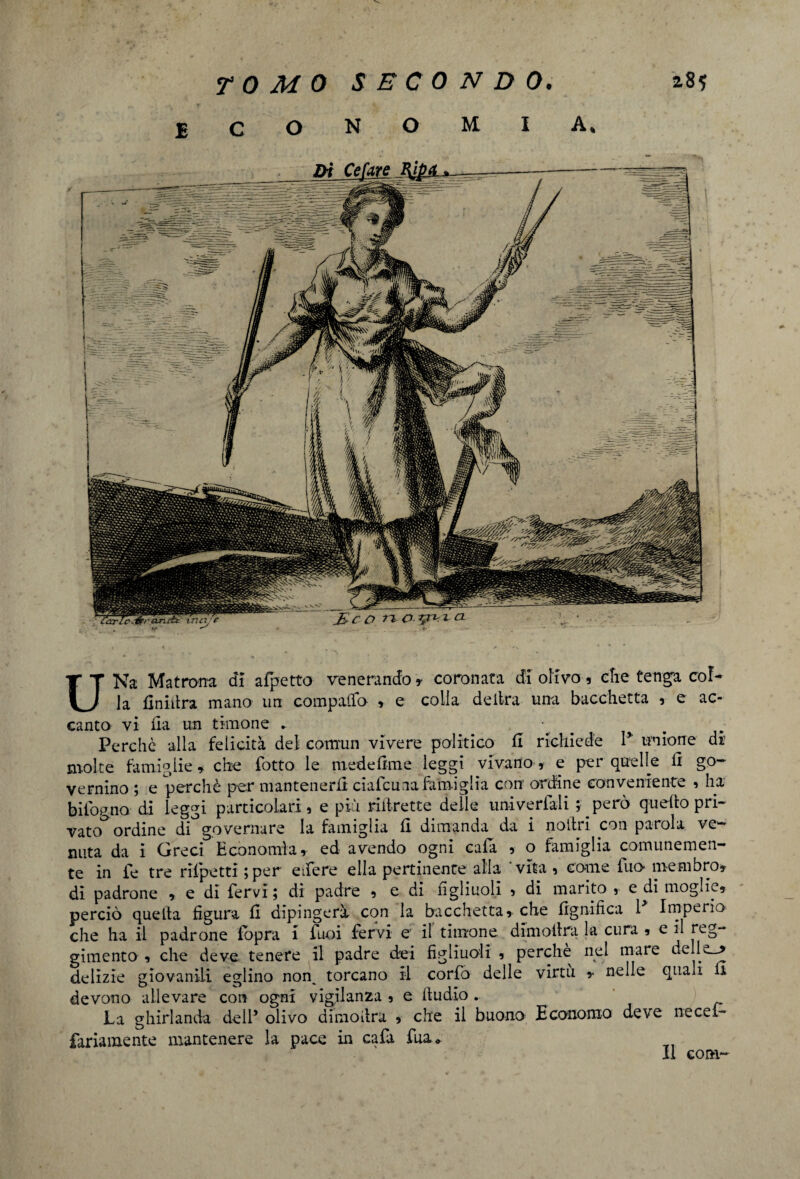economia. c D -ri p.ipT'.^cL -+■ UNa Matrona di afpetto venerando» coronata di olivo, che tenga col¬ la finidra mano un compatto , e colla delira una bacchetta , e ac¬ canto vi ila un timone *. Perchè alla felicità del comun vivere politico fi richiede I* unione di molte famiglie» che (òtto le mede dm e leggi vivano, e per quelle fi go¬ vernino ; e perchè per mantenerli ciafcuaa famiglia con ordine conveniente 5 ha biiogno di leggi particolari, e più riilrette delle univerfali ; però quello pri¬ vato ordine di governare la famiglia li dimanda da i notili con parola ve¬ nuta da i Greci Economia, ed avendo ogni cala , o famiglia comunemen¬ te in fé tre rrlpetti ;per edere ella pertinente alia vita i come fuo membro» di padrone , e di fervi ; di padre , e di figliuoli , di marito , e di moglie, perciò quetta figura fi dipingerà con la bacchetta, che lignifica 1 Imperio che ha il padrone fopra i luci fervi e il timone dimollra la cura , e il reg¬ gimento , che deve tenere il padre dei figliuoli , perche nel mare delle_> delizie giovanili eglino non^ torcano il corfo delle virtù ,• nelle quali li devono allevare con ogni vigilanza , e lludio. La ghirlanda dell’ olivo dimodra , che il buono Economo deve necef- fariamente mantenere la pace in cafa fua* Il coni-