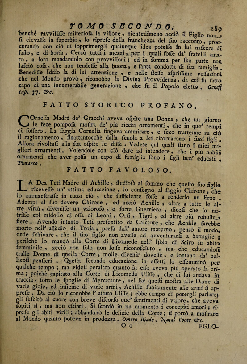 benché ravvifaffe mitteriofa la vifione » nientedimeno acciò il Figlio noiu^ fi elevale in fuperbia , lo riprefe della franchezza del fuo racconto, proc¬ urando con ciò di {opprimergli qualunque idea potette In lui nafcere di fatto, e di boria . Cercò tutti i mezzi,. per i quali fotte da’ fratelli ama¬ to , a loro mandandolo con provvifioni ; ed in fomrna per fua parte non lafciò cofa, che non fendette alla buona • e Tanta condotta di Tua famiglia. Benedille Iddio la di lui attenzione , e nelle (tette afprifiìme redazioni che nel Mondo provò , riconobbe la Divina Provvidenza, da cui fu fatto capo di una innumerabile generazione , che fu il Popolo eletto , Genejs €aP* 37* FATTO STORICO PROFANO. COrnelia Madré de’ Gracchi aveva ofpite una Donna , che un giorno le fece pompofa mottra de’ più ricchi ornamenti , che in que’ tempi ci fodero . La faggia Cornelia fingeva ammirare , e (eco trattenne su ciò il ragionamento , fìnattantocchè dalla fcuola a lei ritornarono i Tuoi figli # Allora rivoltali alla fua ofpite le ditte : Vedete qui quali fiano i miei mi¬ gliori ornamenti. Volendole con ciò dare ad intendere , che i più nobili ornamenti che aver potta un capo di famiglia fono i figli ben’ educati ‘Plutarco. 41 FATTO FAVOLOSO. LA Dea Teti Madre di Achilie, ttudiofa al fommo che quello fuo figli® ricevette un’ ottima educazione , lo confegnò al faggio Chirone, che lo ammaettratte in tutto ciò , che diffidente fotte a renderlo un Eroe Adempì al fuo dovere Chirone , ed acciò Achille , oltre a tutte le al- ' tre virtù, divenitte un valorofo , e forte Guerriero , dicefi che lo nu~ fritte col midollo di otta di Leoni , Orfi , Tigri , ed altre più robutte_* fiere . Avendo intanto Teti prefentito da Calcante , che Achille farebbe morto nell’ attedio di Troja , prefa dall’ amore materno, pensò il modo, onde fchivare , che il fuo figlio non a vette ad avventurarli a battaglie ; perilchè lo mandò alla Corte di Licomede nell’ Ifola di Sciro in &abito femminile , acciò non folo non fotte riconofeiuto , ma che educandoli traile Donne di qnella Corte , molle divenir dovette , e lontano da’ bel- licofi penfieri , Quella feconda educazione in effetti lo effeminino per qualche tempo ; ma videfi peraltro quanto in etto aveva più operato la pri¬ ma ; poiché capitato alla Corte di Licomede Ulitte , che di lui andava in traccia, fotto le fpoglie di Mercatante, nel far quelli mottra alle Dame di varie gioie, ed infieme di varie armi, Achille finitamente alle armi fi ap- prefe . Da ciò lo riconobbe 1’ attuto Ulitte ; ebbe campo di potergli parlare; gli fu (citò al cuore con breve difeorfo que’ fentimenti di valore, che aveva fopiti sì , ma non ettinti . Si feordò in un momento i concepiti amori ; ri¬ prefe gli abiti virili ; abbandonò le delizie della Corte ; fi portò a mottrare al Mondo quanto poteva in prodezza. Omero Iliade, l^atal Conte &c. O o EGLO-