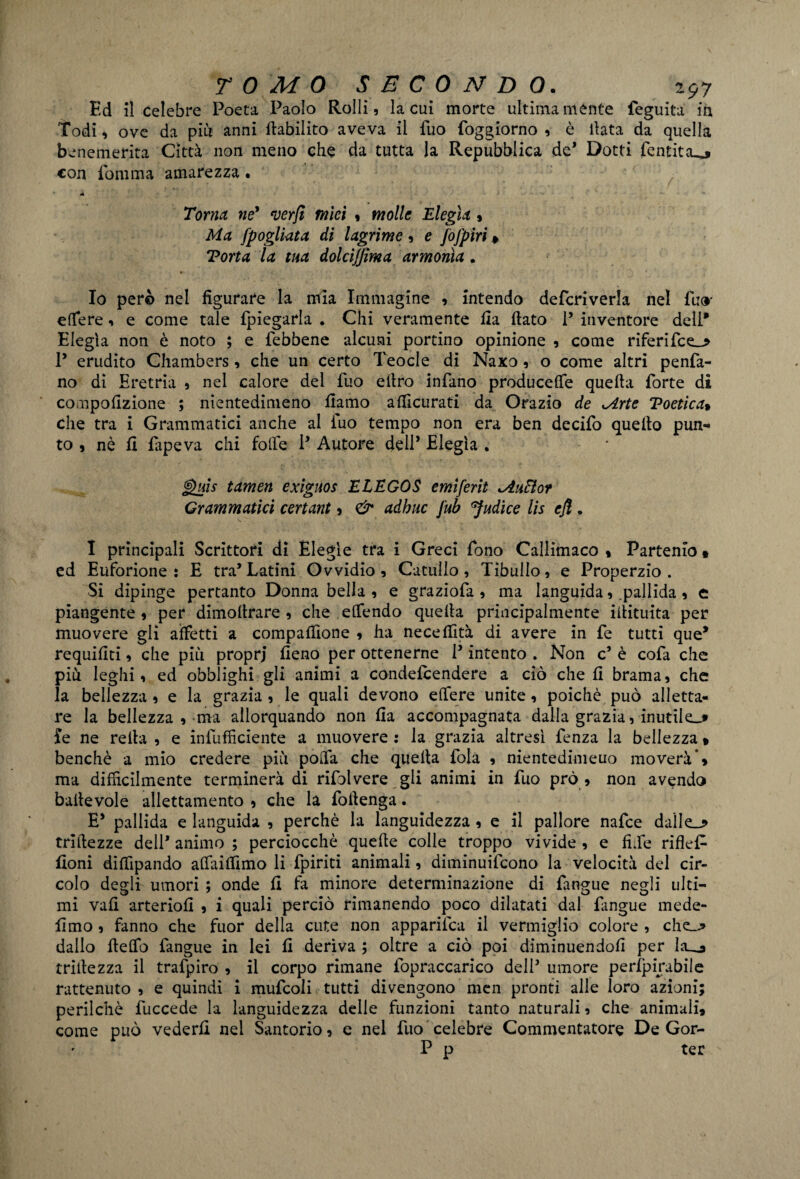 Ed il celebre Poeta Paolo Rolli, la cui morte ultimamente feguita in Todi, ove da piu anni fiabilito aveva il fuo foggiorno , è ilata da quella benemerita Città non meno che da tutta la Repubblica de* Dotti fentitcu, con fomma amarezza • Torna né* verfi mìei , molle Elegìa $ Ma fpogliata di lagrime, e fofpiri » Torta la tua dolcijfima armonia. Io però nel figurare la mia Immagine , intendo defcriverla nel fu<* effere, e come tale fpiegarla . Chi veramente ila fiato P inventore deli* Elegìa non è noto ; e lebbene alcuni portino opinione , come riferifce_> P erudito Chambers, che un certo Teocle di Naxo, o come altri penfa- no di Eretria , nel calore dei fuo efiro infano producete quefta forte di compofizione ; nientedimeno fiamo afilcurati da Orazio de Mrte Toetìca% che tra i Grammatici anche al fuo tempo non era ben decifo quello pun¬ to , nè fi fapeva chi folle P Autore dell* Elegìa . J$uis tamen exiguos E LEGOS emiferit <AnHor Grammatici certant , & adbuc jub Sudice lis efi . I principali Scrittori di Elegìe tra i Greci fono Callimaco * Partenio * ed Euforione : E tra’Latini Ovvidio , Catullo , Tibullo, e Properzio. Si dipinge pertanto Donna bella , e graziofa , ma languida, pallida, e piangente , per dimofirare , che elfendo quella principalmente iilituita per muovere gli affetti a compafiìone , ha necefiità di avere in fe tutti que* requifiti, che più proprj fieno per ottenerne P intento . Non c* è cofa che più leghi, ed obblighi gli animi a condeicendere a ciò che fi brama, che la bellezza, e la grazia , le quali devono effere unite, poiché può alletta¬ re la bellezza , ma allorquando non fia accompagnata dalla grazia, inutile..» fe ne reità, e infufficiente a muovere: la grazia altresì fenza la bellezza* benché a mio credere più poffa che quella fola , nientedimeuo moverà** ma difficilmente terminerà di rifolvere gli animi in fuo prò , non avendo baltevole allettamento , che la foitenga. E* pallida e languida , perchè la languidezza , e il pallore nafce daìle_j> trifiezze dell* animo ; perciocché quelle colle troppo vivide , e fi Te riflef- fioni difiìpando affailfimo li fpiriti animali, diminuifcono la velocità del cir¬ colo degli umori ; onde fi fa minore determinazione di fangue negli ulti¬ mi vali arteriofi , i quali perciò rimanendo poco dilatati dal fangue mede- fimo , fanno che fuor della cute non apparisca il vermiglio colore , che_.* dallo fieffo fangue in lei fi deriva ; oltre a ciò poi diminuendoli per la_j mitezza il trafpiro , il corpo rimane fopraccarico dell5 umore perfpirabile rattenuto , e quindi i mufcoli tutti divengono mcn pronti alle loro azioni; perfidie fuccede la languidezza delle funzioni tanto naturali, che animali, come può vederli nel Santorio, e nel fuo celebre Commentatore De Gor- P p ter