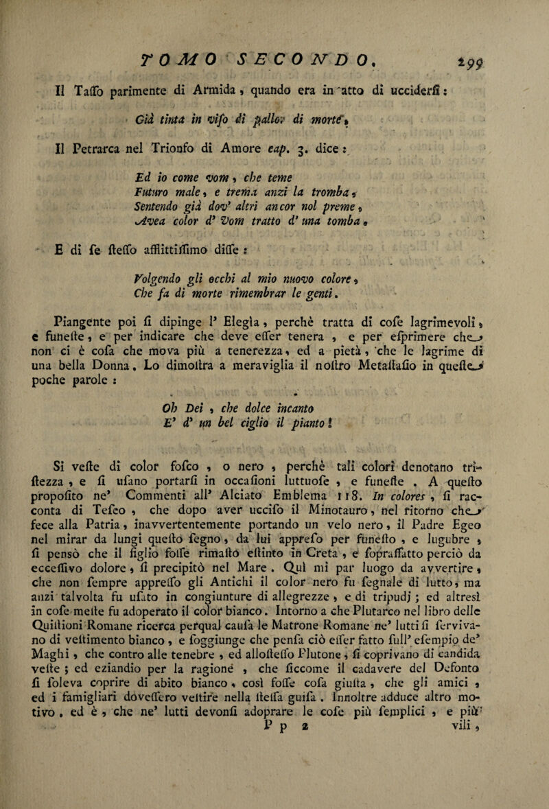 II Tatto parimente di Armida , quando era in 'atto di ucciderli : Già tinta in vifo di palio? di morte % II Petrarca nel Trionfo di Amore eap. 3. dice : Ed io come *vom , che teme Futuro male , e trema anzi la tromba * Sentendo già dov* altri an cor noi preme * sA*vea color d9 Vom tratto d’una tomba * E di fé fletto afflittifilmo difTe s Volgendo gli occhi al mio nuovo colore* Che fa di morte rimembrar le genti. Piangente poi fi dipinge P Elegìa, perchè tratta di cofe lagrime voli » e funede , e per indicare che deve etter tenera , e per efprimere che-? non ci è cofa che mova più a tenerezza, ed a pietà, che le lagrime di una bella Donna, Lo dimodra a meraviglia il nollro Metallaro in que(lc> poche parole : *• * Oh Dei , che dolce incanto E* dd un bel ciglio il pianto ì Sì vede di color fofco , o nero , perchè tali colori denotano tri- dezza , e fi ulano portarli in occafioni luttuofe , e funede . A quello propolito ne* Commenti all* Alciato Emblema Ji8. In colore* 1 fi rac¬ conta di Tefeo , che dopo aver uccifo il Minotauro, nel ritorno che_> fece alla Patria, inavvertentemente portando un velo nero, il Padre Egeo nel mirar da lungi quello fegno, da lui apprefo per funello , e lugubre * fi pensò che il figlio folfe rimafto ellinto in Creta , e fopraffatto perciò da eccefflvo dolore * fi precipitò nel Mare . Qjfi mi par luogo da avvertire « che non Tempre apprettò gli Antichi il color nero fu fegnale di lutto, ma anzi talvolta fu ufato in congiunture di allegrezze , e di tripudi; ed altresi in cofe mede fu adoperato il color bianco. Intorno a che Plutarco nel libro delle Quidioni Romane ricerca perqual cauia le Matrone Romane ne* lutti fi ferviva- no di vedimento bianco , e foggiunge che penfa ciò etter fatto fulP efempio de3 Maghi, che contro alle tenebre , ed allodedò Plutone, fi coprivano di candida vede ; ed eziandio per la ragione , che ficcome il cadavere dei Defonto fi Toleva coprire di abito bianco , così fotte cofa giuda , che gli amici * ed i famigliari dovettero veltire nella detta guifa . Innoltre adduce altro mo¬ tivo , ed è , che ne’ lutti devonfì adoprare le cofe più femplici , e più: P p 2 vili ,