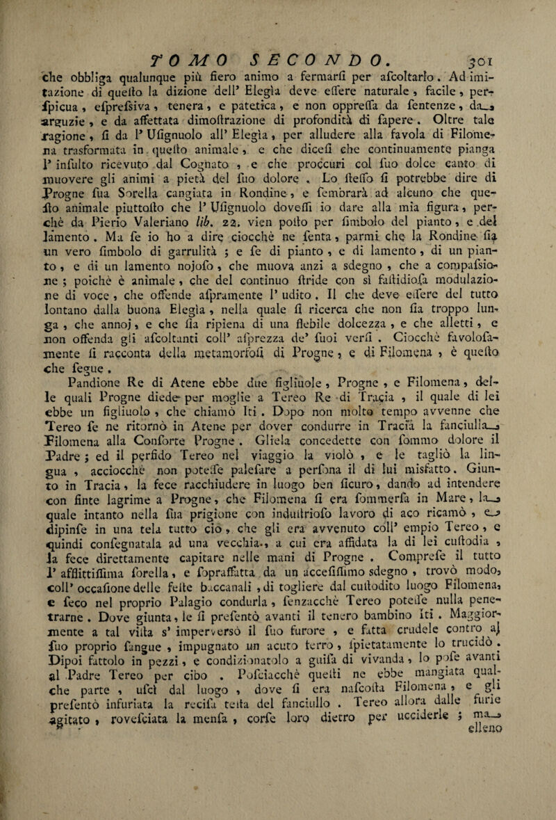 che obbliga qualunque più fiero animo a fermarli per afcoltarlo. Ad imi¬ tazione di quello la dizione dell’ Elegìa deve edere naturale , facile 9 per* fpicua 9 efprefsiva 9 tenera 9 e patetica 5 e non opprelfa da fentenze 9 da_* arguzie 9 e da affettata dimottrazione di profondità di fapere . Oltre tale ragione 9 li da 1* Ufignuolo all* Elegìa 9 per alludere alla favola di Filome¬ na trasformata in quello animale 9 e che diceli che continuamente pianga P infulto ricevuto dal Cognato 9 e che proccuri col fuo dolce canto di muovere gli animi a pietà del fuo dolore .. Lo lielfo lì potrebbe dire di Progne fua Sorella cangiata in Rondine 5 e femòrarà ad alcuno che que¬ sto animale piuttollo che 1’ Ufignuolo doveffi io dare alla mia figura 9 per¬ chè da Pieno Valeriano Uh. 22. vien pollo per firn bolo del pianto 9 e .del fomento . Ma fe io ho a dire ciocché ne Lenta 9 parrai che la Rondine ffo un vero fimbolo di garrulità ; e fe di pianto 9 e di lamento 9 di un pian¬ to 9 e di un lamento nojofo 9 che muova anzi a sdegno 9 che a compafsio ne ; poiché è animale 9 che del continuo {Iride con sì failidiofa modulazio¬ ne di voce 9 che offende afpramente 1* udito . Il che deve eifere del tutto lontano dalla buona Elegìa 9 nella quale fi ricerca che non Ila troppo lun¬ ga , che annoj 9 e che fia ripiena di una flebile dolcezza 9 e che alletti 9 e non offenda gii afcoltanti coll* afprezza de’ fuoi verfi . Ciocché favolofa- mente fi racconta delia metamorfosi di Progne 5 e di Filomena 5 è quello che fegue , Pandione Re di Atene ebbe due figliuole 9 Progne 9 e Filomena 9 del¬ le quali Progne diede per moglie a Tereo Re di Tracia 9 il quale di lei ebbe un figliuolo 9 che chiamò Iti . Dopo non molto tempo avvenne che Tereo fe ne ritornò in Atene per dover condurre in Tracia la fanciulla^» Filomena alla Confòrte Progne . Gliela concedette con fornaio dolore il Padre ; ed il perfido Tereo nel viaggia la violò 9 e le tagliò la lin¬ gua 9 acciocché non poteife palefare a perfona il di lui misfatto. Giun¬ to in Tracia 9 la fece racchiudere in luogo ben ficuro9 dando ad intendere con finte lagrime a Progne, che Filomena fi era fommerfa in Mare 9 la_o quale intanto nella fua prigione con indiutnofo lavoro di aco ricamò 9 dipinfe in una tela tutto ciò 9 che gli era avvenuto coll* empio Tereo 9 e quindi confegnatala ad una vecchia.9 a cui era affidata la di lei cuftodia 9 Ja fece direttamente capitare nelle mani di Progne . C'omprefe il tutto P afflittiffima foreila 9 e fopraffatta . da un uccefiflimo sdegno 9 trovò modo3 colP occafionedelle felle baccanali idi togliere dal cuilodito luogo Fiìomenai e feco nel proprio Palagio condurla 9 fenzacchè Tereo poteife nulla pene¬ trarne . Dove giunta 9 le fi prefentò avanti il tenero bambino Iti . Maggior¬ mente a tal villa s* imperversò il fuo furore 9 e fotta crudele contro a} fuo proprio fangue 9 impugnato un acuto ferro 5 fpietatamente lo trucidò . Dipoi fattolo in pezzi 9 e condizionatolo a guila di vivanda 9 lo p >ie avanti al .Padre Tereo per cibo . Pofcìacchè quelli ne ebbe. mangiata qual¬ che parte 9 ufcì dal luogo 9 dove fi era nafcofla Filomena 9 e gl* prefentò infuriata la recita teda del fanciullo . Tereo allora dalle fune agitato > rovefeiata la menfa , corfe loro dietro per ucciderle ; *