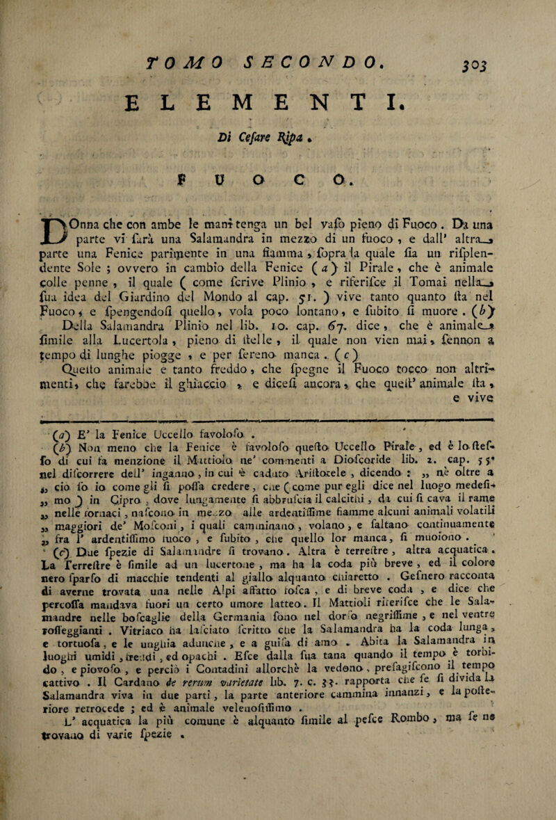 ELEMENTI. > / % Di Cefare Kjpa. F U O C O. DOnna clic con ambe le mani tenga un bel vafo pieno di Fuoco . Da una parte vi farà una Salamandra in mezzo di un fuoco , e dall* aItra_o parte una Fenice parimente in una fiamma > Copra la quale fia un rifplen- dente Sole ; ovvero in cambio della Fenice ( a ) il Pirale » che è animale colle penne , il quale ( come Ccrive Plinio , e riferiice il Tomai nella__* fua idea del Giardino del Mondo al cap. £i. ) vive tanto quanto ita nel Fuoco * e fpengendofi quello, vola poco lontano, e Cubito fi muore. (£)r Della Salamandra Plinio nel lib. io. cap. 67. dice , che è animale-* limile alla Lucertola , pieno di delle, il quale non vien mai* fennon a tempo di lunghe piogge , e per fereno- manca. (c) Quello animale e tanto freddo, che fpegne il Fuoco tocco non altri'-* menti, che fareboe il ghiaccio * e dicefi ancora* che quell’animale ila,. e vive 00 V la Lenite Uccello favolo fu . (b'y Non meno che la Fenice è favolofo quella Uccella Pirale , ed è Io ftef* fo di cui fa menzione il M ittiolo ne commenti a Diofcoride lib. 1. cap. 55* nel decorrere dell' inganno , in cui *è caduto gridacele , dicendo : ,, nè oltre a ciò io io come gli fi polla credere, cne ( come pur egli dice nel luogo medefi* mo J} in Cipro , dove lungamente fi abbrufcia il calcitili , da cui fi cava il rame „ nelle fornaci, nafcono in me za alle ardentifiìme fiamme alcuni animali volatili 3, maggiori de* Moiconi, i quali camminano, volano , e faltano continuamente fra 1* ardentiflimo fuoco ! e fubito , die quello lor manca, fi muoiono . LQ Due fpezje di SaJam ladre fi trovano . Altra è terredre , altra acquatica , La Terreftre è fimile ad un iucertone , ma ha la coda più breve , ed il colore nero fparfo di macchie tendenti al giallo alquanto chiaretto . Gefnero racconta di averne trovata una nelle Alpi adatto folca , e di breve coda , e dice che percofla mandava fuori un certo umore latteo . Il Mattioli rirerifce che le Sala¬ mandre nelle boscaglie della Germania fono nel dor a negriifime 3 e nel ventre rafleggianti • Vitriaco ha falciato fcritto che la Salamandra ha la coda lunga 5 e tortuofa, e le unghia adunche y e a guifa di amo . Abita la Salamandra in luoghi umidi 3 tre idi > ed opachi . Efce dalla fua tana quando il tempo è torbi¬ do , e piovo fo y e perciò i Contadini allorché la vedono, prefagifcono il tempo cattivo . Il Cardano de rerum varietate lib. 7. c. rapporta che fe fi divida la Salamandra viva in due parti 3 la parte anteriore cammina innanzi 3 e la pone- riore retrocede ; ed è animale velenofifiìmo . L* acquatica la più comune è alquanto limile al pefce Rombo 3 ma le n® trovano di varie Ipezie «