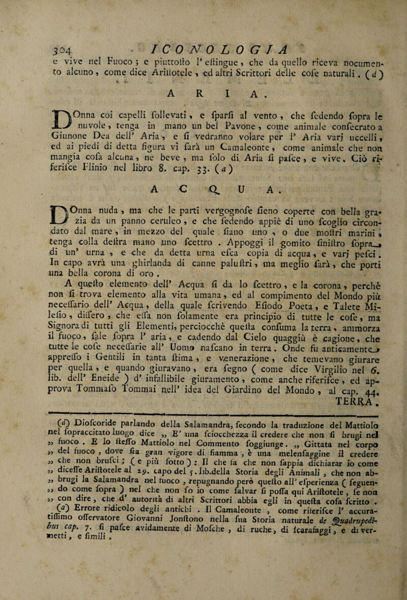 e vive nel Fuoco ; e piuttoilo 1* eliingue , che da quello riceva nocumen¬ to alcuno , come dice Arinotele , ed altri Scrittori delle cole naturali . ( d ) X 4^ * * ; w aria. DOnna coi capelli follevati, e fparfi al vento , che fedendo fopra le nuvole, tenga in mano un bel Pavone , come animale confecrato a Giunone Dea dell’ Aria, e fi vedranno volare per P Aria varj uccelli » ed ai piedi di detta figura vi farà un Camaleonte, come animale che non mangia cola alcuna , ne beve , ma fiolo di Aria fi pafce , e vive. Ciò ri- ferifce Plinio nel libro 8, cap, 33. (a) A C Q U A. DOnna nuda , ma che le parti vergognofe fieno coperte con bella gra* zia da un panno ceruleo , e che fedendo appiè di uno fcoglio circon¬ dato dal mare , in mezzo del quale fiano uno , o due inoltri marini « tenga colla delira mano uno fcettro . Appoggi il gomito finiilro fopra_» di un* urna , e che da detta urna efca copia di acqua, e varj pefci. In capo avrà una ghirlanda di canne palultri, ma meglio farà 5 che porti una bella corona di oro . A quello elemento deli’ Acqua fi da lo fcettro , e la corona , perchè non fi trova elemento alla vita umana, ed al compimento del Mondo più. ne cedano dell’ Acqua, della quale feri vendo Efiodo Poeta, e Talete Mi- lefio , diifero , che ella non fidamente era principio di tutte le cofe, ma Signora di tutti gli Elementi, perciocché quella confuma la terra, ammorza il fuoco, lai e fopra P aria, e cadendo dai Cielo quaggiù è cagione, che tutte le cofe necelfarie alP Uomo nafeano in terra . Onde fu anticamente^ appretto i Gentili in tanta (lima , e venerazione , che temevano giurare per quella, e quando giuravano , era Pegno ( come dice Virgilio nel 5. lib. dell’ Eneide ) d’ infallibile giuramento , come anche riferifee, ed ap¬ prova Tom malo Tommai n,e!P idea dei Giardino del Mondo , al cap. 44, TERRA. 00 Diofcoride parlando della Salamandra, fecondo la traduzione del Mattiolo nel fopraccitato luogo dice „ IT una fciocchezza il credere che non fi brugi nel „ fuoco . E lo fteifo Mattiolo nel Commento foggiunge. ,, Gittata nel corpo „ del fuoco , dove fi a gran vigore di fiamma , è una melenfapgine il credere ,, che non -brufei , f e più fotto ) ; Il che fa che non fappia dichiarar io come 3, dicefie Arinotele al 2p. capo del >.lib.della Storia degli Animali , che non ab- „ brugi la Salamandra nel fuoco , repugnando però quello all5 efperienza £ feguen* 33 do come fopra nel che non fo io come falvar fi polla qui Arinotele , fe non 3, con dire, che d autorità di altri Scrittori abbia egli in quella cofa fcritto • .00 Errore ridicolo degli antichi . Il Camaleonte , come riterifee P accura- tifiimo ollervatore Giovanni Jonllono nella fua Storia naturale de Quadrupedi- bus cap,. 7. fi pafce avidamente di Mofche , di ruche, di Icarafapgi e diver¬ getti , e firn ili . • «