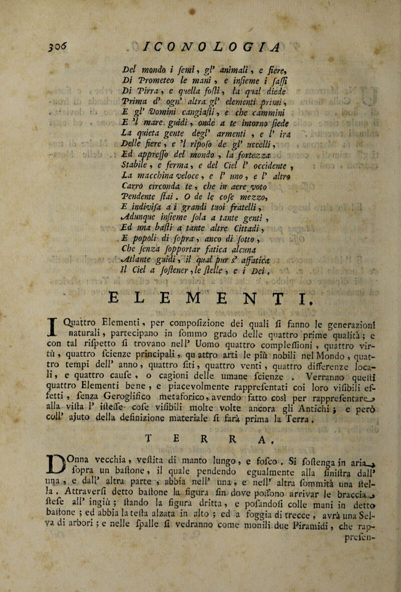 30 <5 ICONOLOGIA Del mondo i femi » gl’ animali, e fiere, Di Prometeo le mani » e interne i /affi Di Tina , c quella fofli, la qual diede Trima d* ogni altra gl* elementi primi , E gl’ domini cangiaci, e che cammini E 3l mare, guidi, onde a te intorno fiede Za quieta gente degl* armenti » e V ira i :>r Delle fiere , e *1 ripoj'o de gl* uccelli, . Ed appreffo del mondo , la fortezza Stabile, e ferma, e del del V occidente 7 La macchina veloce , e l’ uno , e l* altro Carro circonda te, che in aere voto Tendente (lai. O de le cofe mezzo, E indivifa a i grandi tuoi fratelli, o.Adunque infieme fola a tante genti , Ed una bafii a tante altre Cittadi, E popoli di fopra, anco dì fotta , Che fenza fopportar fatica alcuna ^Atlante guidi, il qual pur s’ affatica Il Cìel a foflener, le (Ielle » e i Dei, ■ ■ - ‘ . •. * ■ elementi, I Quattro Elementi, per compofizione dei quali fi fanno le generazioni naturali» partecipano in fommo grado delle quattro prime qualità ; e con tal rifpetto fi trovano nell’ Uomo quattro complefiioni , quattro vir¬ tù , quattro faenze principali, qu attro arti le più nobili nel Mondo , quat¬ tro tempi dell5 anno, quattro fiti, quattro venti, quattro differenze loca¬ li» e quattro caufe , o cagioni delle umane fcienze . Verranno quelli quattro Elementi bene , e piacevolmente rapprefentati coi loro vifibili ef¬ fetti , fenza Geroglifico metaforico» avendo fatto così per rappreTentare_j* alla villa P ideile* cofe vifibili molte volte ancora gli Antichi j e però coll’ aiuto della definizione materiale fi farà prima la Terra, TERRA, DOnna vecchia » ve dita di manto lungo » e fofeo » Si fòdenga in aria_,^ l'opra^ un badone, il quale pendendo egualmente alla finidra dalP una » e dall altra parte » abbia nelP una » e nell’ altra fbmmità una del¬ la . Attraverfi detto badone la figura fin dove pedono arrivar le braccia j defe all’ ingiù ; dando la figura dritta, e pofandofl colle mani in detto battone \ ed abbia la teda alzata in alto $ ed a roggia di trecce , avrà una Sei /a di arbori 5 e nelle fpalle fi vedranno come monili due Piramidi » elle rap¬ pre fen-