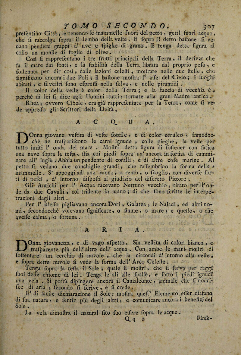 preferì tino Città , e tenendo le mammelle fuori del petto , getti fuori acqua » che fi raccolga fopra il lembo della velie . E fopra il detto battone fi ve¬ dano pendere grappi d5 uve e fpigìie di grano. E tenga detta figura al collo un monile di foglie di olive. Così fi rapprefentano i tre frutti principali della Terra , il derivar che fa il mare dai fonti , e la Inabilità della Terra librata dal proprio pefo , e fottenuta per dir così , dalle lazioni celelli, mottrate nelle due ttelle, che lignificano ancora i due Poli ; il battone mottra P alfe del Cielo ; i luoghi abitati , e filvettri fono efprefii nella felva , e nelle piramidi . Il color della vette è color della Terra; e la faccia di vecchia è* perchè di lei fi dice agli Uomini tutti : tornate alla gran Madre antica . Rhea , ovvero Cibele , era già rapprefentata per la Terra 5 come fi ve¬ de appretto gli Scrittori della Deità. • • v_. » - ' f ' ■ » 1 A C a U A . DOnna giovane vettita di vette fiottile , e di color ceruleo * inmodoc- chè ne trafparilcono le carni ignude , colle pieghe, la vette per tutto imiti P onda del mare . Mottri detta figura di {ottener con fatica una nave fopra la tetta , itia coi piedi fopra un* ancora in forma di cammi¬ nare all* ingiù . Abbia un pendente di coralli , e di altre cofe marine. AI petto fi vedano due conchiglie grandi , che ralfembrino la forma delle_* mammelle. S* appoggi ad una canna, o remo, o fcoglio, con diverfe for¬ ti di pefei , d5 intorno difpotti al giudizio del difereto Pittore . Gli Antichi per 1’ Acqua facevano Nettuno vecchio, tirato per Pon¬ de da due Cavalli , col tridente in mano ; di che fono fcritte le interpe» trazioni dagli altri « Per P ittettb pigliavano ancora Dori , Galatea , le Najadi, ed altri no¬ mi, lecondocchè volevano lignificare, o fiume 5 o mare; e quello, oche avette calma, o fortuna , . : \ • •' t ■ » - - » . . A R I A . Dònna giovanetta , e di vago afpetto • Sia vettita di color bianco , e trafparente più delP altro delP acqua. Con ambe le mani* mottri di fottentare un cerchio di nuvole , che la circondi d5 intorno alla vette, e fopra dette nuvole fi vede la forma dell’ Arco Colette . Tenga fopra la tetta il Sole , quale fi mottri, che fi ferva per raggi fuoi delle chiome di lei . Tenga le ali alle fpalle, e fiotto i piedi ignudi una vela . Si potrà dipingere ancora il Camaleonte , animale che fi nodri- fice di aria , fecondo fi fieri ve , e fi crede . E* dì facile dichiarazione il Sole : mottra quell5 Elemento elfer diafano di fu a natura , e fientir più degli altri, e comunicare ancora i benefizi del Sole . ‘ . ; JLa vela dimottra il naturai fito fiuo effere fopra le acque . Q.q 2 Finfe-