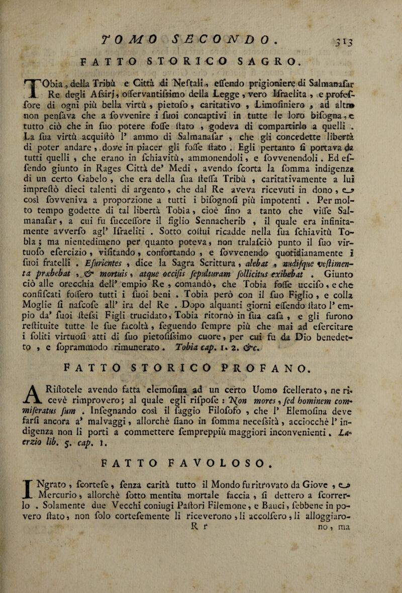 FATTO STORICO SAGRO. TObia, della Tribù e Città di Nettali , ettendo prigioniere di Salmanafat Re degli Afsirj, ottervantifsimo della Legge , vero Ifmelita , e profeT- fore di ogni più bella virtù » pietofo , caritativo , Limofiniero ad alti» non penfava che a fovvenire i Tuoi concaptivi in tutte le loro Infogna, e tutto ciò che in Tuo potere fotte ltato , godeva di compartirlo a quelli . La fua virtù acqui Aò 1* animo di Salmanafar , che gli concedette libertà di poter andare ,, dove in piacer gli fotte flato . Egli pertanto fl portava da tutti quelli , che erano in fchiavitù, ammonendoli, e fovvenendoli. Ed e£- fendo giunto in Rages Città de* Medi , avendo fcorta la fomma indigenza di un certo Gabelo , che era della fua fletta Tribù , caritativamente a lui impreflò dieci talenti di argento, che dal Re aveva ricevuti in dono , così fovveniva a proporzione a tutti i bifognofi più impotenti * Per mol¬ to tempo godette di tal libertà Tobia, cioè Ano a tanto che ville Sal¬ manafar , a cui fu fucceflore il Aglio Sennacherib , il quale era infinita¬ mente avverfo agl* Ifraeliti . Sotto cottui ricadde nella fua fchiavitù To¬ bia ; ma nientedimeno per quanto poteva, non tralafciò punto il fuo vir- tuofo efercizio , vifitando » confortando , e fovvenendo quotidianamente i fuoi fratelli . Efuricntes , dice la Sagra Scrittura , alebai , mdifqne ve pimen¬ ta ptxbebat mortuis, atque óccijìs fepulturam follicitus exibebat . Giunto ciò alle orecchia dell’ empio Re , comandò, che Tobia fotte uccifo,eche confittati follerò tutti i fuoi beni * Tobia però con il fuo Figlio , e colla Moglie li nattofe all* ira del Re » Dopo alquanti giorni ettendo flato P em¬ pio da’ fuoi flefsi Figli trucidato, Tobia ritornò in fua cafa , e gli furono reftituite tutte le fue facoltà , feguendo fempre più che mai ad efercitare i foiiti virtuofi atti di fuo pietofifsimo cuore, per cui fu da Dio benedet¬ to , e foprammodo rimunerato. Tobia cap. i« 2. &c. FATTO STORICO PROFANO. ARiflotele avendo fatta elemofina ad un certo Uomo fcellerato, ne ri¬ cevè rimprovero; al quale egli rifpofe : T^on mores, fed hominem com- miferatus fum * Infegnando così il faggio Filofofo , che 1* Elemofina deve farli ancora a* malvaggi, allorché liano in fomma necefsità, acciocché P in¬ digenza non li porti a commettere fempreppiù maggiori inconvenienti. La* crzio lib. 5. cap. I. FATTO FAVOLOSO. INgrato , fcortefe , fenza carità tutto il Mondo fu ritrovato da Giove , Mercurio, allorché fotto mentita mortale faccia , li dettero a fcorrer- lo . Solamente due Vecchi coniugi Pallori Filemone, e Bauci, lebbene in po¬ vero flato, non folo cortefemente li riceverono ,li accolfero, li alloggiaro- R r no, ma