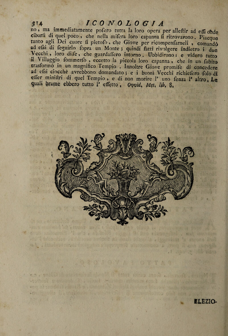 no, ma immediatamente pofero tutta la loro opera per alleftir ad effi dhde cibarli di quel poco , che nella mifera loro capanna fi ritrovarono. Piacque tanto agli Dei cuore fi pietofb, che Giove per ricompenfarneli , comandò ad efsi di feguirlo fopra un Monte 5 quindi fatti rivolgere indietro i due Vecchi * loro diife, che guardaftero intorno . Ubbidirono : e videro tutto il Villaggio fommerfo , eccetto la piccola loro capanna * che in un fubito trasformò in un magnifico. Tempio . Innoltre Giove promife di concedere ad efsi ciocché avreobono domandato ; e i buoni Vecchi richiefero folo di elfer miniltri di quel Tempio , e di non morire P uno fenza P altro. JLe quali brame ebbero tutto P effetto, Qyvìd. Met, lìb% 8, ELEZIO