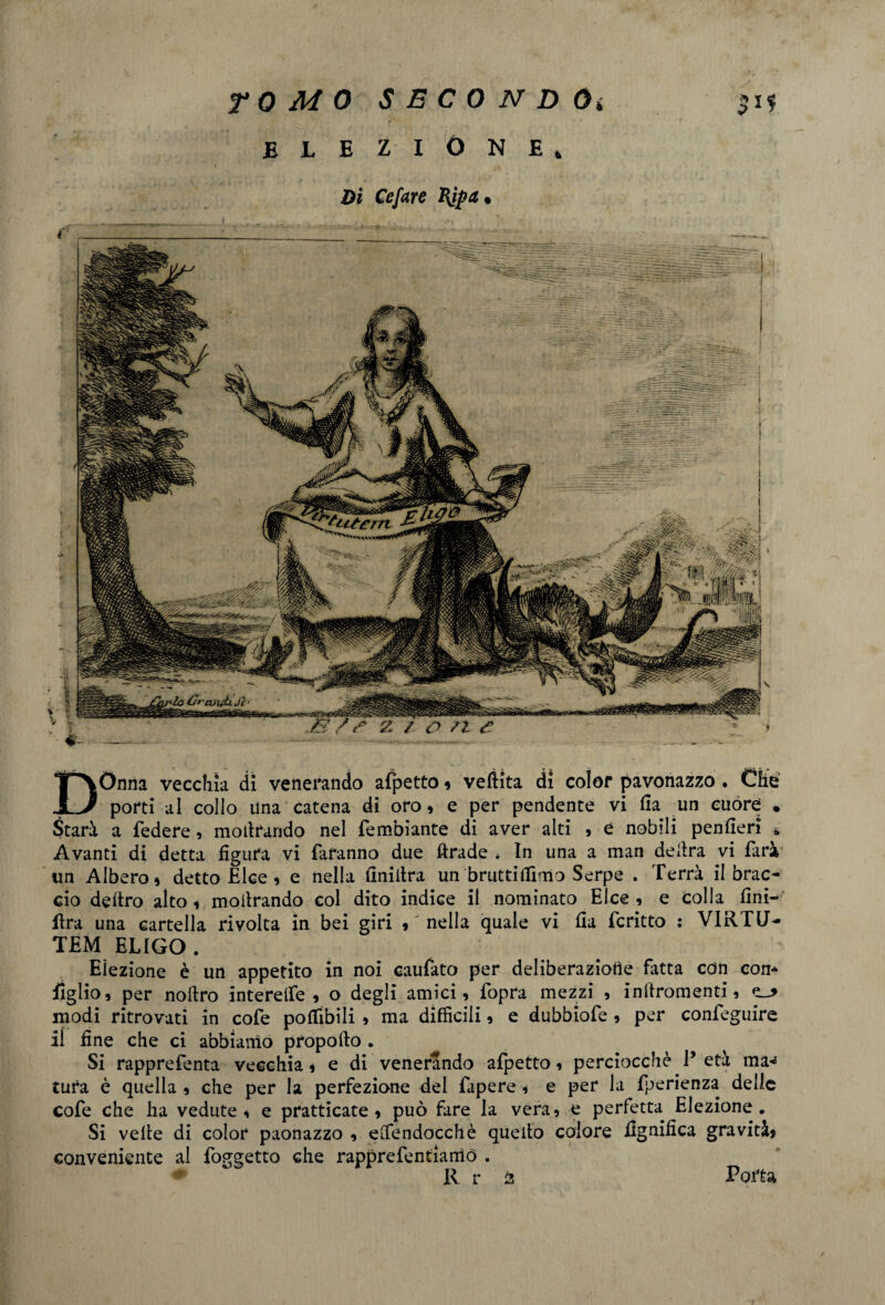 3*? Dònna vecchia di venerando afpetto , veftita di color pavonazzo . Che porti al collo una catena di oro, e per pendente vi Ha un cuore . Starà a federe, moilrando nel fembiante di aver aiti , e nobili penfieri a Avanti di detta figura vi faranno due ftrade . In una a man delira vi farà un Albero, detto Elee , e nella finiltra un brutti filmo Serpe . Terrà il brac¬ cio deliro alto, moiirando col dito indice il nominato Elee , e colla fini- lira una cartella rivolta in bei giri , nella quale vi fia fcritto : VIRTU’- TEM ELIGO . Eiezione è un appetito in noi caufato per deliberaziotie fatta con con* figlio, per nollro interelfe , o degli amici, fopra mezzi , inftromenti, modi ritrovati in cofe pofiibili , ma difficili, e dubbiofe , per confeguire il fine che ci abbiamo propofio . Si rapprefenta vecchia, e di venerando afpetto, perciocché P età ma^ tura è quella , che per la perfezione del fapere , e per la fperienza delle cofe che ha vedute, e pratticate , può fare la vera, e perfetta Elezione. Si velie di color paonazzo , efiendocchè quello colore lignifica gravità, conveniente al foggetto che rapprefentiarriò . R r 2 Poita TOMO S e C 0 N D Oi .elezióne* Di Cefare «