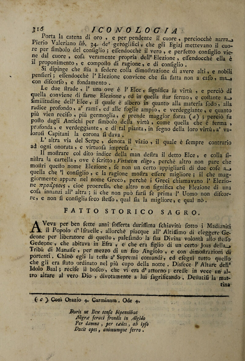 Ja catena oro » e per pendente il cuore , perciocché narr?__, ìeno alenano lib. 34. de' geroglifici! che gli Egizj mettevano il cuo- re per fimbolo del configlio ; efiendocchè il vero , e perfetto configlio vie¬ ne dal cuore , cola veramente propria dell’ Elezione , efiendocchè ella è il proponimento, e compofio di ragione, e di configlio. Si dipinge che llia a federe colla dimoftrazione di avere alti, e nobili penfieri ; efièndocchè 1’ Eiezione conviene che fia fatta non a cafo, mio con ducono, e fondamento . Le due .ltrade ., 1’ una ove è P Elee , fignifica la virtù , e perciò di quella conviene di farne Elezione, ed in quella iter fermo, e collante a_o iimilitudine delP Elee , il quale è albero in quanto alla materia fodo, alla radice profondo, ae rami, ed alle foglie ampio, e verdeggiante , e quanto piu vien recifo * più germoglia, e prende maggior forza (a) ; perciò fu polro dagli Antichi per fimbolo della virtù , come quella che è ferma » profonda , e verdeggiante , e di tal pianta, in Pegno della loro virtù, a’ va- lorofi Capitani la corona fi dava . L altra via del Serpe , denota il vizio , il quale è Tempre contrario ad ogni onorata , e virtuofa imprefa , . 11 moftrare col dito indice della man delira il detto Elee , e colla fi- mitra, a cartella, ove e fcritto : Virtutem eligo, perchè altro non pare che inoltri quello nome .Elezione , fe non un certo appigliarli di due cofe a , quella che 1 configlio , e la ragione inoltra edere migliore ; il che mag¬ giormente appare, nel nome Greco, perchè i Greci chiamavano P Elezio- 'Tpo&pèo/s , cioè proerefis, che altro non lignifica che Elezione di una cola innanzi ali altra ; il che non può farli fe prima P Uomo non diicor- fe, e non fi configlia feco ltelTo, qual fia la migliore, e qual nò. fatto storico SAGRO. A V.?Vn per ben fette Offerta dttriffima fchiavitù fiotto i Madianiti XJl il Popolo d Ifraelle, allorché piacque alP Altiffimo di eleggere Ge¬ deone per liberatore di.quello, palefando la fua Divina volontà allo fteifo Gedeone , che abitava in Efra , e che era figlio di un certo Joas della-o Tribù di Manatfe , per mezzo di un fuo Angiolo , e con dimoftmzioni di portenti. Chinò egli la tella a* Supremi comandi, ed efeguì tutto quello che gli era flato, ordinato nel più cupo della notte . Disfece P Altare dell* Idolo Baal ; recife il bofeo, che vi era d9 attorno ; erede in vece un al¬ tro altare al vero Dio , divotamente a lui fagrificando , Deilatifi la mat¬ tina C e ) Così Orazio 4, Carminnm, Ode 4* Burli ut lUx tonfa bìpennìbui . Migra feraci frondis in Algido Per da urna , per cadei, ab ipfo ^ ' Bude opei, anmumque ferro .