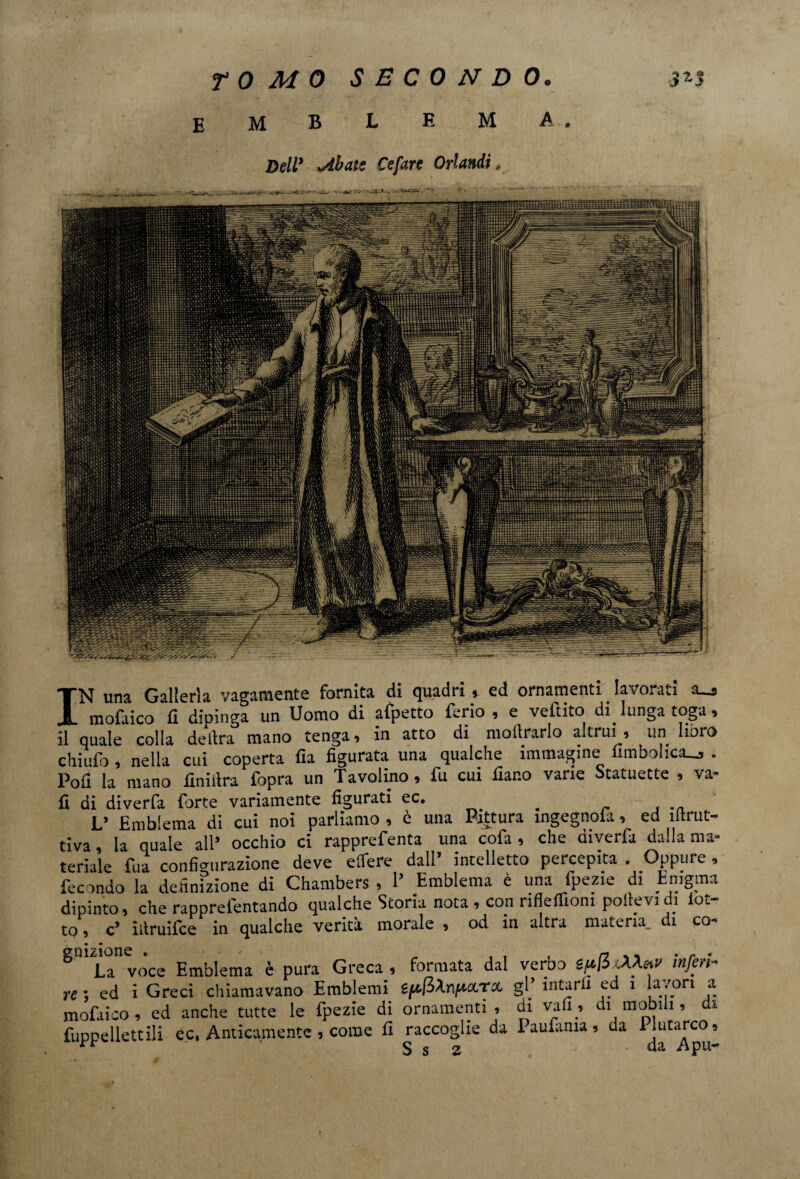 EMBLEMA. IN una Galleria vagamente fornita di quadri * ed ornamenti lavoraci a—s mofaico fi dipinga un Uomo di afpetto ferio , e veftito dilunga toga, il quale colla delira mano tenga, in atto di mollrarlo altrui , un horo chiuft , nella cui coperta fia figurata una qualche immagine fimbohca_, . Pofi la mano finiitra fopra un Tavolino, fu cui fiar.o vane Statuette , va- fi di diverfa forte variamente figurati ec. . . . .. L’ Emblema di cui noi parliamo , c una Pittura ingegnoia, ed iStrut¬ tiva , ia qUale all’ occhio ci rapprefenta una cofa , che diverfa dalla ma¬ teriale fua configurazione deve elTere dall’ intelletto percepita . Oppure , fecondo la definizione di Chambers , 1’ Emblema è una fpezie di Enigma dipinto, che rapprelentando qualche Storia nota , con nfleffiom pollevi di lot¬ to , c’ idruifce in qualche verità morale , od in altra materia, di co- g°i La” vòce Emblema è pura Greca , formata dal verbo sppxAXetv inferi¬ re ; ed i Greci chiamavano Emblemi ipjiXnpciTCL gP intarli ed i la/ori a mofaico, ed anche tutte le fpezie di ornamenti, di vafi_, di mobili, di fuppellettili ec. Anticamente , come li raccoglie da laufama, da Plutarco,  S s z da Apu-