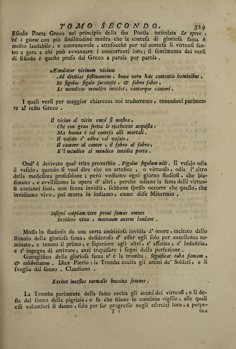 t TOMO SECONDO. 529 Efiodo Poeta Greco nel principio della Tua Poefla intitolata Le opere , i giorni con più fimilitudine mollra che la contefa di gloriofa fama è molto laudabile , e convenevole , attefocchè per tal contefa li virtuofi fan¬ no a gara a chi può avvanzare i concorrenti loro ; il fentimento dei verfl di Efiodo è quello prefo dal Greco a parola per parola . e/Emulatur vicinum vi cinta *Ad divìtias feflinantem , bona vero h&c coment io bomìnibus » Et figuius figlilo fuccenfet , <& fabro faber , * Et mendicus mendico ìnvidet, cantorque cantori. . ■ ; • / ; . „ • • * ' i. Q - I quali verfl per maggior chiarezza noi tradurremo , tenendoci parimene te af tello Greco . il vicino al vicini emul fi moflra , Che con gran fretta le ricchezze acquifla : Ma buona è tal contefa alli mortali,  •' Il vafajo s3 adira col vafajo, il cantore al cantor , il fabro al fabro 1 E H mendico al mendico invidia porta • Ond5 è derivato quel trito proverbio . Figuius ftgulum odit. II vafajo odia il vafajo , quando fi vuol dire che un artefice , o virtuofo , odia 1* altro della medefìma profefsione ; però vediamo ogni giorno fludiofì, che bia- Jfimano , e avviliscono le opere d’ altri, perche odiano la fama delli virtuo- II coetanei Puoi, non fenza invidia, febbene fpeflfo occorre che quello, che invidiamo vivo, poi morto lo lodiamo, come diffe Minermio * ìnfigni cuipiam viro proni fumus omnes Ìnvìdere vivo,, mortnum autem laudare . Mollo Io fludiofo da una certa ambiziofa invidia d* onore, incitato dallo flimolo della gloriofa fama, defiderofo d’ etfer egli folo per eccellenza no¬ minato, e tenuto il primo, e fuperiore agli altri, s’ affatica, s’ induflria* e s* ingegna di arrivare, anzi trapaliate i fegni della perfezione. Geroglifico della gloriofa fama n* è la tromba . Sìgnificat tuba famam % & celebritatem . Dice Pierio : la Tromba eccita gli animi de’ Soldati, e li fveglia dal fonno . Claudiano . Excitet incefios turmalis buccina fomnos * La Tromba parimente della fama eccita gli animi dei virtuofi, e li de¬ lla dal fonno della pigrizia, e fa che lliano in continue vigilie , alle quali eilì volontieri fi danno , folo per far progrelfo negli efercizj loro , a perpe- T t tua