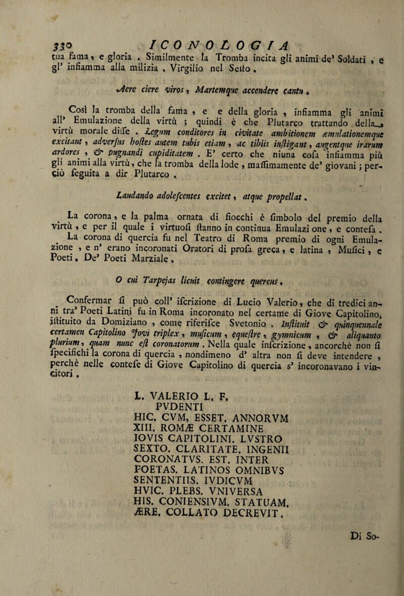 tua fama» e gloria . Similmente la Tromba incita gli animi de* Soldati , e gl’ infiamma alla milizia , Virgilio nel Sello * Aere etere viros, Martemque accendere canta. Cosi la tromba della. fama 9 e e della gloria 9 infiamma gli animi all’ ^ Emulazione della, virtù ; quindi è che Plutarco trattando del In_> virtù morale dille • i+egum conditores in civitate ambitìonem cemulationemque excitant 9 adverfus bofìes autem tubis etiam 9 ac tìbiis infligant 9 auventque irarunt ardoreS' 9. & pugnandi cupiditatem . E’ certo che niuna cofa infiamma più. gli animi alla virtù, che la tromba della lode , maEimamente de* giovani : per-* dò feguita a dir Plutarco • ' • : Laudando adolefcentes cxcitet 9 atque propellat♦ La corona 9 e la palma ornata di fiocchi è Embolo del premio della virtù , e per il quale i virtuofi ftanno in continua Emulasi one 9 e eontefa . La corona di quercia fu nel Teatro di Roma premio di ogni Emula¬ zione 9 e n* erano incoronati Oratori di profa greca 9 e latina 9 Mufici 9 e Poeti « De* Poeti Marziale * 0 cui Tarpejas licuit contingere quercus, Confermar E può coll* iscrizione di Lucio Valerio 9 che di tredici an¬ ni tra* Poeti Latini fu in Roma incoronato nel certame di Giove Capitolino* iitituìto da Domiziano 9 come riferifee Svetonio . In/litiiit & quinquennale certamen Capitolino Jovi triplex 9 muficum 9 equefìre 9 gymnicum , <& aliquanto plurìum, quam nunc e/l coronatorum ♦ Nella quale infcrizione 9 ancorché non E Specifichi la corona di quercia , nondimeno d* altra non E deve intendere 9 perche nelle contefe di Giove Capitolino di quercia s5 incoronavano i vin*» dtori , • ** * n • » • . • „ L. VALERIO L. F. PVDENTI HIC. CVM, ESSET, ANNORVM XIII. ROMiE CERTAMINE IOVIS CAPITOLINI. LVSTRO SEXTO. CLARITATE. INGENII CORONATVS. EST. INTER FOETAS. LATINOS OMNIBVS SENTENTIIS. IVDICVM HVIC. PLEBS. VNIVERSA HIS. CONIENSIVM. STATUAM. AERE, COLLATO DECREVIT. Di So-