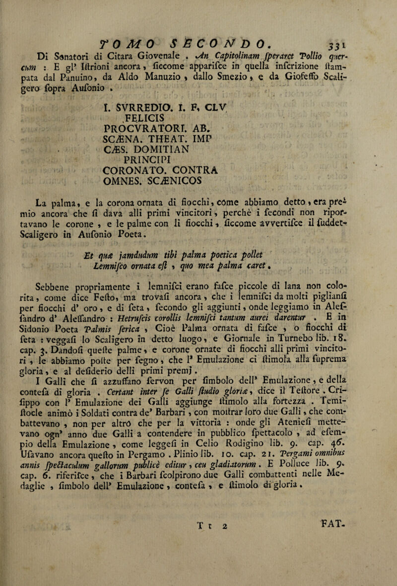 Di Sonatori di Citara Giovenale . %An Capitolinam fperarct Tollio qner* cum : E gl* Idrioni ancora , ficcome apparifce in quella infcrizione Cam¬ pata dal Panuino, da Aldo Manuzio» dallo Smezio » e da Giofeffo Scali¬ gero fopra Aufonio » I. SVRREDIO. I. F, CLV .FELICIS PROCURATORI. AB. SCARNA. THEAT. IMP CMS. DOMITIAN PRINCIPI CORONATO. CONTRA OMNES. SCiENICOS La palma» e la corona ornata di fiocchi» come abbiamo detto » era pre- mio ancora che fi dava alli primi vincitori , perchè i fecondi non ripor¬ tavano le corone , e le palme con li fiocchi * ficcome avvertile il fuddet- Scaligero in Aufonio Poeta. Et qua jamdudum tibì palma poetica pallet Lemnifco ornata efl » quo mea palma caret * Sebbene propriamente i lemnifci erano fafce piccole di lana non colo¬ rita , come dice Fedo, ma trovali ancora, che i lemnifci da molti piglianfi per fiocchi d* oro , e di fera , fecondo gli aggiunti, onde leggiamo in Al et fandro d* Aleffandro : Hetrufcis corollis lemnifci tantum aurei darentur . E in Sidonio Poeta Talmis [erica , Cioè Palma ornata di fafce » o fiocchi di feta : veggafi Io Scaligero in detto luogo» e Giornale in Turnebo lib. 18. cap. 3. Dandoli quelle palme , e corone ornate di fiocchi alli primi vincito¬ ri , le abbiamo polle per fegno, che 1* Emulazione ci dimoia alla fuprema gloria » e al defiderio delli primi premi. I Galli che fi azzuffano fervon per Embolo dell* Emulazione, e della contefa di gloria • Certant inter fe Galli ftudio gloria» dice il Tedore.Cri- fippo con P Emulazione dei Galli aggiunge dimoio alla fortezza . Temi- docle animò i Soldati contra de* Barbari, con modrar loro due Galli, che com¬ battevano , non per altro che per la vittoria : onde gli Ateniefi mette¬ vano ogn* anno due Galli a contendere in pubblico fpettacolo , ad efem- pio della Emulazione , come leggefi in Celio Rodigino lib. 9. cap. 46. Ufavano ancora quedo in Pergamo . Plinio lib. 1 o. cap. 21. Tergami omnibus annis fpettaculum gallorum publicè editur » ceu gladiatorum. E Polluce lib. 9. cap. 6. riferifce, che i Barbari fcolpirono due Galli combattenti nelle Me¬ daglie » Embolo delP Emulazione, contefa » e dimoio di gloria * T r 2 FAT-