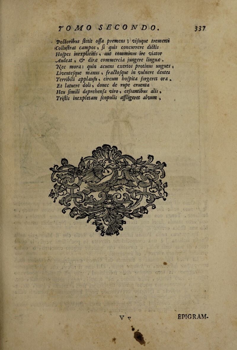 ■ Tettorìbus fletti offa premens ; vifnque frementi tColluftrat campos, fi quis concnrrere dittiti llojpes inexplicìtis, aut comminiti ire viator ^iudeat , & dir ce commercici jungere lingua. 7slec mora ì quin acuens exertoi protinus ungues 4 Liventefque manus , fraBòfque in mlnere dentei Terribili appìdufii * circuiti bofpita Jurgerci ora * Et latuere doli * donec de rupe cruenta Heu flmili deprebenfa viro 9 cefsantibus alis » Triflis inexpletam feopulis affligeiet almm * EPTGRAM*