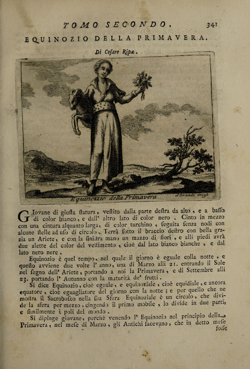 EQUINOZIO DELLA PRIMAVERA. Giovane di giuda, datura, veftito. dalla parte delira da alto , e a balta di color bianco,, e dall’ altro lato di color nero . Cinto in mezzo con una cintura alquanto larga, di color turchino , fegiiita fenza nodi con alcune delle ad ufo di circolo Terra fatto il braccio deliro con beda gra¬ zia un Ariete, e con la Anidra mano un mazzo di fiori , e alli piedi avra due alette del color del veitimento % cioè dal lato bianco bianche , e dal lato nero nere ... Equinozio è quel tempo, nel quale il giorno è eguale colla notte , e Ilo avviene due volte P anno, una di Marzo alli 21. entrando il o e nel Pegno delP Ariete, portando a noi la Primavera, e di Settembre a 1 23. portando V' Autunno con la. maturità de’ frutti. Si dice Equinozio , cioè eguale , e equinoziale, cioè equidiale , e ancora equatore ,. cioè eguagliatore del giorno con la notte. ; e per quello c e ne inoltra il Sacrobofco nella fua Sfera Equinoziale è un circolo, eie ivi de la sfera, per mezzo , cingendo il primo mobile % lo divide m due parti, Si dipinge giovane, perchè venendo P Equinozio nel principio v a-—» Primavera, nel mele di Marzo , gli Antichi facevano, che in dvtto ^ quello