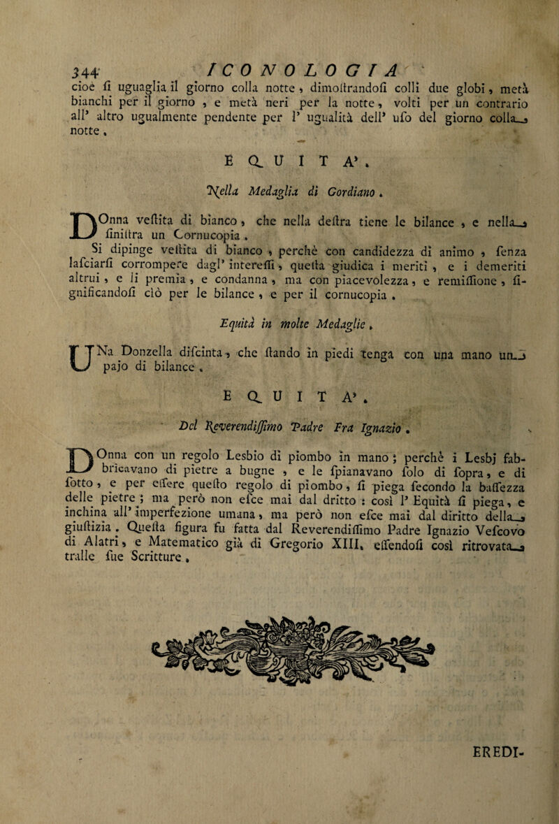 cioè fi uguagliali giorno colla notte , dimodrandoll colli due globi, metà bianchi per il giorno , e metà neri per la notte, volti per un contrario all’ altro ugualmente pendente per V ugualità dell* ufo del giorno collana notte * B a u I T A* . Isella Medaglia, di Gordiano • DOnna veflita di bianco , che nella delira tiene le bilance , e nella_a Uniitra un Cornucopia * Si dipinge vellita di bianco , perchè con candidezza di animo , fenza lafciarfl corrompere dagl’ interelli, quella giudica i meriti, e i demeriti altrui, e li premia, e condanna, ma con piacevolezza, e re mi Alone , li¬ gnificandoli ciò per le bilance , e per il cornucopia • Equità in molte Medaglie > UNa Donzella difcinta, che dando in piedi tenga con Una mano urL.j pajo di bilance , E Ct U I T À5 * Del Heverendijjìmo Tadre Fra Ignazio . DOnna con un regolo Lesbio di piombo in mano ] perchè i Lesbj fab- biieavano di pietre a bugne , e le {pianavano dolo di fbpra, e di dotto , e per edere quedo regolo di piombo, lì piega fecondo la balfezza delle pietre^ ma però non efee mai dal dritto : così l’Equità li piega, e inchina all1 imperfezione umana, ma però non efee mai dal diritto deliaco giudizia . Quella figura fu fatta dal Reverendidìmo Padre Ignazio Vefcovo di Alatri, e Matematico già dì Gregorio XIII, elfendofi così ritrovata^ traile lue Scritture * EREDI-