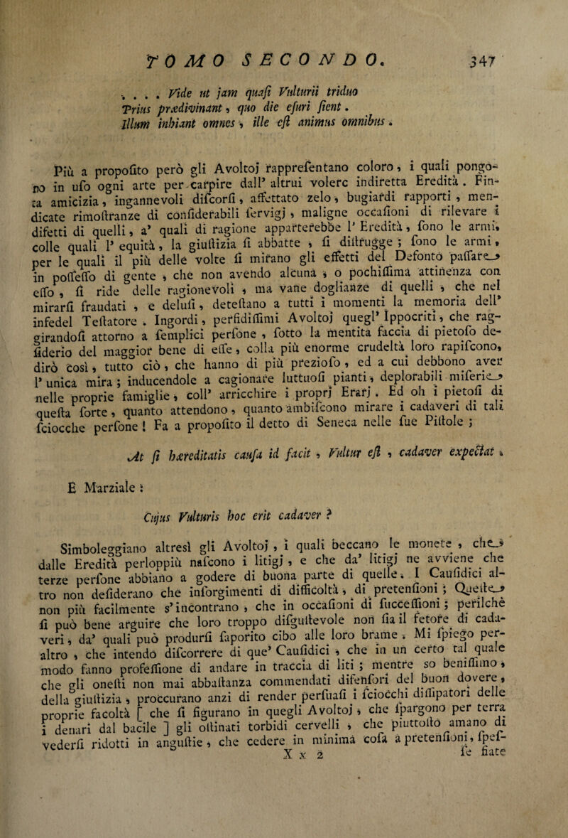 . Vide ut jam quafi Vnlturìi triduo Trias prxdivinant, quo die epuri fient. lllum fabiani omnes -, ille cfl animus omnibus. * Più a propofito però gli Avoltoj rapprefentano coloro, i quali pongo-» no in ufo ogni arte per carpire dall3‘altrui volere indiretta Eredità. Fin¬ ca amicizia, ingannevoli difeorfi, affettato zelo, bugiardi rapporti , men¬ dicate rimolìranze di cónfiderabili fervigj , maligne occafioni di rilevare l difetti di quelli, a* quali di ragione apparterebbe 1 Hi edita, fono le armi, colle quali l* equità, la giulìizia fi abbatte * fi diilrugge ; fono le armi. per le quali il più delle volte fi mirano gli effetti del Defontò paffaro_j> in poffeffo di gente , che non avendo alcuna , o pochifiìma attinenza con. eiTo , fi ride delle ragionevoli * ma vane doglianze di quelli , che nel mirarli fraudati , e delufi, deteflano a tutti ì momenti la memoria dell infedel Teftatore . Ingordi , perfidiffimi Avoltoj quegl* Ippócriti* che rag¬ girandoli attorno a {empiici perfone , fiotto la mentita faccia di pietofio de¬ cerlo del maggior bene di effe, colla più enorme crudeltà^ loro rapificono, dirò così * tutto ciò, che hanno di più pfeziofo , ed a cui debbono aver Punica mira; inducendole a cagionare luttuofi pianti* deplorabili mifiericj» nelle proprie famiglie * coll* arricchire i propri Erari . Ed oh i pietofi dì quella forte , quanto attendono, quanto ambificono mirare ì cadaveri di tali {ciocche perfone ! Fa a proposito il detto di Seneca nelle fiue Pillole ; xAt fi hmditatis caufa id facit , Vultut eft , cadaver expeci ai & E Marziale i Cujus Vulmis hoc erìt c ad aver ? Simboleggiano altresì gli Avoltoi , i quali beccano le monete , che3 dalle Ereditàperioppiù naficono i litigi, e che da’ litigi ne avviene che terze perfone abbiano a godere di buona parte di quelle'. I Caunuici al¬ tro non defiderano che inforgimenti di difficoltà , di ;pretenfiom ; Quello non più facilmente s’incontrano, che in occafiom di facce ffiom ; perfidie fi può bene arguire che loro troppo difgullevole non fia il fetore. di cada¬ veri, da* quali può produrfi faporito cibo alle loro brame , Mi fpie^o per¬ altro , che intendo difeorrere di que’ Caufidici * che in un certo tal quale modo fanno profeffione di andare in traccia di liti ; mentre so beni imo, che gli onelli non mai abbaltanza commendati difenfori del buon overe, della giulìizia , proccurano anzi di render perfuafi i fciocchi diilipaton delle proprie facoltà [ che fi figurano in quegli Avoltoj * che ipargono per terra i denari dal bacile ] gli ollinati torbidi cervelli , che piuttolìo amano di vederli ridotti in anguiìie , che cedere in minima eofa à pretenuòni, lpe - X x 2 ie nate