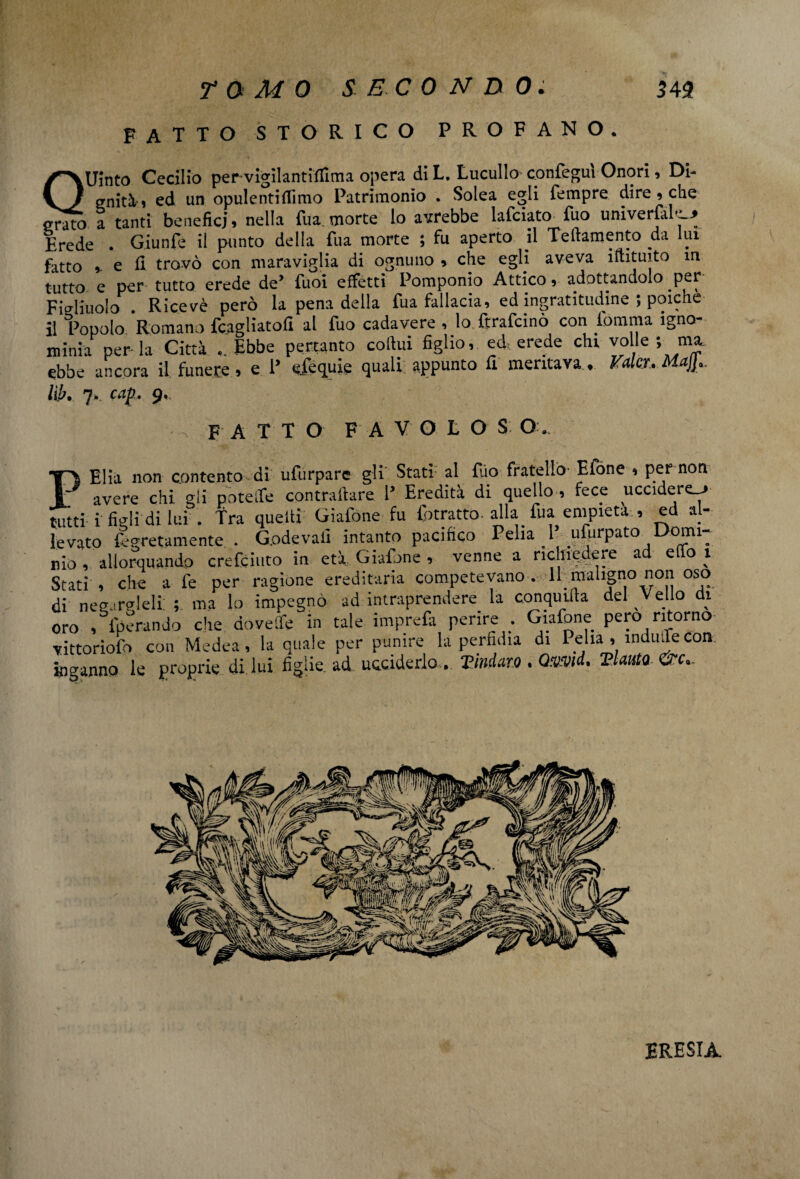 FATTO STORICO PROFANO. QUìnto Cecilio pervigìlantifilma opera di L. Lucullo cpnTegui Onori, Di¬ gnità» ed un opulenti {limo Patrimonio . Solea egli Tempre dire » che grato a tanti benefici» nella Tua.morte lo avrebbe laTciato Tuo univerTal—» Erede . GiunTe il punto della Tua morte ; fu aperto il Teftamento da lui fatto ». e fi trovò con maraviglia di ognuno » che egli aveva iftituito in tutto e per tutto erede de* Tuoi effetti Pomponio Attico, adottandolo per Figliuolo . Ricevè però la pena della Tua fallacia, ed ingratitudine ; poiché il Popolo Romano Tcagliatofi al Tuo cadavere , lo ftraTcinò con iomma igno- minia perla Città ..Ebbe pertanto coftui figlio, ed, erede chi volle ; ma. ebbe ancora il funere » e 1* efequie quali; appunto fi meritava . Valer. Maj}.. lib. 7, cap 9, FATTO F A V O L O S O PElia non contento di ufurparc gli Stati al Suo fratello Efóne , per non avere chi gli potette contraltare 1’ Eredità di quello , fece uccidere^* tutti i figli di lui . fra quelti GiaSone fu fotratto. alla fua empietà , ed al¬ levato Segretamente . G.odevafi intanto pacifico Pelia 1 ufurpato °5U. rio , allorquando crefciuto in età: GiaSone , venne a richiedere ad elfo 1 Stati , che a le per ragione ereditaria competevano. 11 maligno non oso di negarceli: ; ma lo impegnò ad intraprendere la conquida del Vello di oro , Sperando che dovette in tale imprefa perire ; Giafone pero ritorno vittorioso con Medea, la quale per punire la perfidia di Pelia , induce con inganno le proprie di lui figlie, ad ucciderlo. Vmda.ro. Qmid. Vi auto &c,. ERESIA