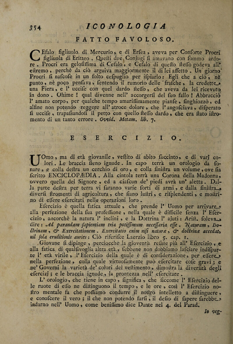 $54 FATTO FAVOLOSO. CEfalo figliuolo di Mercurio, e di Erfea » aveva per Conforte Procrl figliuola di Eritteo . Quelli due ,s Conjugi fi amavano con fommo ardo¬ re . Procri era gelofiffima di Cefalo, e Cefalo di quello Hello godeva all* diremo, perchè da ciò arguiva maggiormente il di lei affetto * Un giorno ‘ Procri fi nafcofe in un folto cefpuglio per ifpiarlo r Egli che a ciò , nè punto , nè poco penfava , fentendo il rumorìo delle ' fralche » la credette.* una Fierae 1* uccife con quel dardo ilelfo, che aveva da lei ricevuto in dono * Ohimè 1 qual divenne nell3 accorgerli del fuo fallo ! Abbraccio 1* amato corpo, per qualche tempo amarifiìmamente pianfe * finghiozzò, ed alfine non potendo reggere all’ atroce dolore » che P angofciavadifperato li uccife , trapafsandofi il petto con quello Ilelfo dardo » che era flato iflro- mento di un tanto errore * Ovvid* Metani* lìb* 7* ESERCIZIO/ UOmo , ma di età giovanile » veflito di abito fuccinto» e di varj co¬ lori * Le braccia fieno ignude * In capo terrà un orologio da fo¬ nare , e colla delira un cerchio di oro» e colla finita un volume, ove fia fcritto ENCICLOPÉDIA* Alla cintola terrà una Corona della Madonna, ovvero quella del Signore » ed a ciafcun de* piedi avrà un* aletta . Dal¬ la parte delira per terra vi faranno varie forti di armi,. e dalla finillra__» diverfi ftromenti di agricoltura, che fiano lultri » e rifplendenti,, e inoltri- no di e (fere efercitati nelle operazioni loro * Efercizio è quella fatica attuale * che prende P Uomo per arrivare^ alla perfezione della fua profetane , nella quale è difficile fenza P Efer¬ cizio , ancorché la natura P inclini , e la Dottrina P ajuti Arili* fole va » dire : Md parandam [apientìam trìx potìffìmum neceffaria effe * Tffaturam , Do- ttrìnam , & Exercitatìonem . Exercìtatio enim nifi natura, & dottrina accedati nil fola eruditìonìs auries : Ciò riferifee Laerzio libro 5. cap. r* .Giovane fi dipinge , perciocché la gioventù reflue più alP Efercizio , e alla fatica di qualfivoglia altra età., febbene non dobbiamo lafciare indifpar- te P età virile» PEfercizio della quale è di confiderazione, per elfere.,* nella perfezione , colla quale virtuofamente può efercitare cole gravi ; e ne* Governi la varietà de’colori del vellimento, dimota la divertita degli efercizj ; e le braccia ignude » la prontezza nelP efercitare * Ly orologio » che tiene in capo » lignifica » che ficcome P Efercizio del¬ le ruote di elfo ne diltinguona il tempo , e le ore » così P Efercizio no- llro mentale fa che poffiamo condurre il noltro intelletto a diltinguere , e conofcere il vero ; il che non potendo farli, il delio di fapere farebbe.* indarno nell* Uomo » come benifiìmo dice Dante nel 4, del Parad. Io veg-