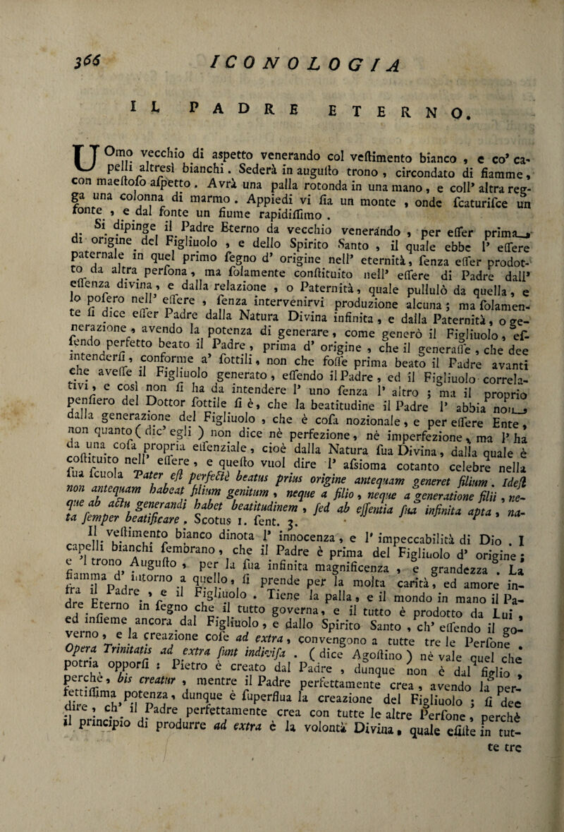 IL PADRE eterno. T T 0l1?° v.ecc,no ,di aspetto venerando col veftimento bianco , e co’ ca« pelli altresì bianchi. Sederà in augullo trono , circondato di fiamme, con maeltolo afpetto . Avrà una palla rotonda in una mano , e coll’ altra reg- ga una colonna di marmo. Appiedi vi Ha un monte , onde fcaturifce un fonte. 9 e dal fonte un fiume rapidifiìmo . Si dipinge il Padre Eterno da vecchio venerando , per efler prima_, di origine. del Figliuolo , e dello Spirito Santo , il quale ebbe P edere paternale m quel primo Pegno d* origine nell’ eternità, fenza eflfer prodot- to da altra perfona, ma folamente conllituito nell’ edere di Padre dall’ edenza divina, e dalla relazione , o Paternità, quale pullulò da quella, e lo pofero nell edere , fenza intervenirvi produzione alcuna; ma folamen- te u dice eflfer Padre dalla Natura Divina infinita , e dalla Paternità, o ge¬ nerazione^ avendo la potenza di generare, come generò il Figliuolo, ef- fendo penetto beato il Padre , prima d’ origine , che il generale , che dee che^avS’ •|°n0r,me ,a fottili’ non che fofl'e Pr™a beato il Padre avanti che avelie il Figliuolo generato, edendo il Padre, ed il Figliuolo correla¬ tivi, e cosi non fi ha da intendere 1’ uno fenza 1’ altro ; ma il proprio penfiero del Dottor fottile.fi è, che la beatitudine il Padre 1’ abbia non_j alla generazione del Figliuolo , che è cofa nozionale, e per edere Ente, non quanto ( die egli ) non dice nè perfezione, nè imperfezione. ma l’ha da una cola propria edenziale, cioè dalla Natura fua Divina, dalla quale è codiamo nell’ edere , e quello vuol dire 1’ afsioma cotanto celebre nella iu icuola V ater e fi perfettè beatus pnus origine antemam venerei filìim. Idefl non antequam habeat filmm genitum , neque a jilio, neque a generatone filii ,re- Jl ltmf 'h geVaììdl !’abct beatitudinem , fed ab effemia fua infinita afta, na¬ ta femper beatificare. Scotus i. fent. i. • ^ Il velhmento bianco dinota 1’ innocenza, e 1* impeccabilità di Dio . I cape li bianchi femorano, che il Padre è prima del Figliuolo d’ origine ; c trono Augullo , per la fua infinita magnificenza , e grandezza §. La fraTap?dre‘JOrn° d $C P£.ende Per la rao)ta carità, ed amore in- K *ladre. » « 11 Figliuolo . Tiene la palla, e il mondo in mano il Pa¬ dre Eterno in fegno che il tutto governa, e il tutto è prodotto da Lui , verno^Tla8^?^3 F’? !“a° » e dall° Spirito Santo , eh’edendo il go- ’ . . fazione cole ad extra, convengono a tutte tre le Perfone Opera Tnmtatis ad extra funi indhifa . ( dice Agortino ) „è va]e que? che* potm opporli : Pietro è creato dal Padre , dunque non è dal figlio ! perche, bis creatur , mentre il Padre perfettamente crea , avendo la per¬ der *fl^P?<pZ| ’ dUTe è fuperflua Ia creazione del Figliuolo ; fi Peè dii e , eh. il Padre perfettamente crea con tutte le altre Perfone, perchè il principio di produrre ad extra è la volontà Divina, quale dille fn tut- te tre