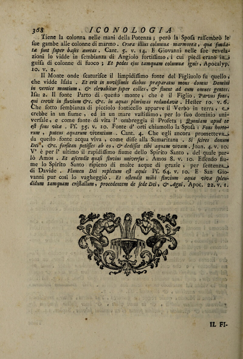 ..Tiene la colonna nelle mani della Potenza ; però la Spofa rafìfembrò le fue gambe alle colonne di marmo. Crura illìus columna marmorea , qua fonda* ta font foper bafes aureas . Cane. 5. v. 14. E Giovanni nelle fue reveìa- zioni lo vidde in fembianza di Angiolo fortitfimo, i cui piedi erano im_j guifa di colonne di fuoco ; Et pedes ejus tamquam collimila igni** Apocalyp. IO. V. 2. Il Monte onde featurifee il limpidifiìmo fonte del Figliuolo fu quello, che vidde Ifaìa . Et erit in novijjimis dìebus praparatus mons domus Domini in vertice montìum 1 & elevabitar foper colles, & fluent ad eum omnes gentes. Ifa: 2. Il fonte Parto di • quello monte > che è il Figlio . Tarvas fons* qui crevit in ftuviam <&c% <&c. in aqaas plurimas redundavit . Heller lo. v. 6V Che fotto fembianza di picciolo Ponticello apparve il Verbo in terra 1 e_> crebbe in un fiume , ed in un mare valli filmo, per Io fuo dominio uni- verfale, e come fonte di vita P ombreggia il Profeta ; jgaoniam apud te efl fons vita . Pf. 35. v. io. Fonte da orti chiamollo la Spofa : Fons horto^ rum , puteus aqaaram viventìum . Cant. 4. Che egli ancora prometteva^» da quello fonte acqua viva , come dille alla Samaritana . Si Jcires domm Dei*9 <&c, forjìtan petiffes ab eo > & dediffet tibì aquam vivam . Joan. 4. v. io. V5 è per P ultimo il rapidifilmo fiume dello Spirito Santo , del quale par¬ lò Amos . Et afeendit quafi fluvius univerfos. Amos 8. v. io. Efiendo fiu¬ me lo Spirito Santo ripieno di molte acque di grazie , per fentenza_» di Davide . Flumen Dei repletum efl aquis Pf. 64. v. io. E San Gio¬ vanni pur cosi lo vagheggiò . Et oflendit mibi fluvium aqua viva fplen- dìdum tamquam criftallum 3 procedentem de fède Dei, & *Agni. Apoc, 22. v. 1. IL FI-