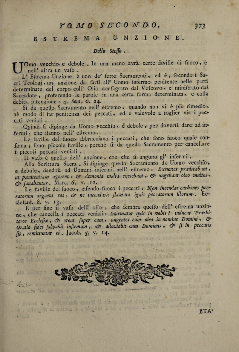 ESTREMA tJ N Z I O N' E . Dello Steffo . UOmo vecchio, e debole .. In una mano avrà; certe faville di: fuoco, e nell’ altra un vaio . _ L* E lire ma Unzione è uno de* fette' Sacramenti ». ed è» fecondo i Sa*- cri Teologi» un unzione da farii alP Uomo infermo penitente nelle parti determinate del corpo colf Olio confàgrato dal Vefcovo» e miniilrato dal Sacerdote » proferendo le parole in una certa forma determinata» e colla debita intenzione : 4- Seni. <v. 24. Si da quello Sacramento nell’ eilremo » quando non vi e piu rimedio » nè modo di far penitenza dei peccati» ed è valevole a toglier via i pec¬ cati veniali .. Quindi fi dipinge da Uomo vecchio, é debole »-• per doveri! dare ad in¬ fermi » che- Hanno nell* diremo. Le faville del fuoco abbrucciano i peccati, che fono fuoco quale con- fuma ; fono piccole faville » perchè il. da quello Sacramento per cancellare i piccoli peccati veniali .. Il vaio- è quello dell* unzione , con che il ungono gl’ infermi • Alla Scrittura Sacra .. Si dipinge, quello Sacramento da Uomo vecchio » e debole » dandoli ad Uomini infermi, nell’ eitremo : Exeuntes pradicabant, ut p Mentì urn agcrent : & demonia multa eìjciebant , & ungebant oleo multos » & fanabantur. Marc. 6. v. 12. Le faville del fuoco » elfendo fuoco i peccati : E{on incenda* carbones pec catomm arguens eos » & ne ìncendms fiamma ignìs peccatonm illorum>. Ec~ cleilaih 8:. v. 13. É per fine il vafo dell’ olio » che fembra quefib dell’ efirema unzio¬ ne» che cancella i peccati veniali: Injirmatur quis in vobìs ? induca* Trasbi- teros Ecclefia » & orent Japer eam » ungente* eum oleo in nomine Domini » & Oratio fidei fdmbit infirmum » , & allemabit eum Dominus , & fi in peccati* fit.9 remittmtur et. Jacob. 5. v. 14. - V t > »ì . ; * t -V ETÀ’