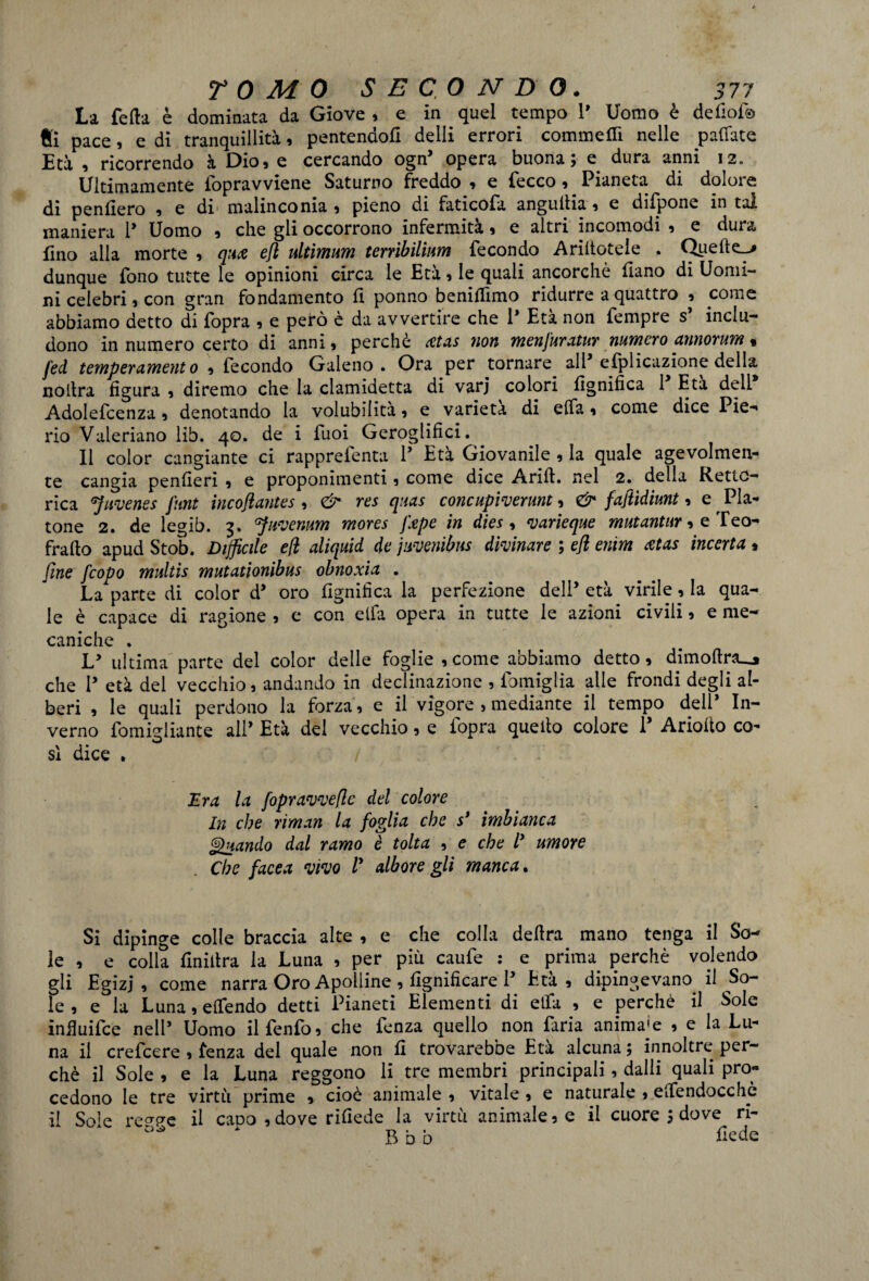 La fella è dominata da Giove , e in quel tempo 1’ Uomo è defiof® Si pace, e di tranquillità, pentendott delli errori commetti nelle pattate Età , ricorrendo à Dio, e cercando ogn’ opera buona; e dura anni 12. Ultimamente lbpravviene Saturno freddo , e fecco , Pianeta di dolore di penderò , e di malinconia, pieno di faticofa anguttia, e difpone in tal maniera 1* Uomo , che gli occorrono infermità, e altri incomodi , e dura fino alla morte , quce efl ultimum tenìbilìim fecondo Arinotele . Quelle^» dunque fono tutte le opinioni circa le Età , le quali ancorché ttano di Uomi¬ ni celebri, con gran fondamento 11 ponno benittìmo ridurre a quattro , come abbiamo detto di fopra , e però è da avvertire che 1* Età non fempre s inclu¬ dono in numero certo di anni, perchè xtas non menJUratnr numero annorum % fed temperamento , fecondo Galeno. Ora per tornare alP efplicazione della no lira figura , diremo che la clamidetta di varj colori lignifica 1 Età dell Adolefcenza, denotando la volubilità, e varietà di elfa, come dice Pie-' rio Valenano lib. 40. de i Tuoi Geroglifici. ^ 11 color cangiante ci rapprefenta P Età Giovanile , la quale agevolmen- te cangia penfieri , e proponimenti, come dice Arili, nel 2. della Retto** rica sjuvenes flint incoftantes , & res quas concupiverunt, & faftìdiunt, e spia¬ tone 2. de legib. 3. ffuvenum mores Jlepe in dies , varieque mutantur, e Teo- fratto apud Stob. Difficile e fi aliquid de juvenibns divinare ; efl enim atas incerta , fine fcopo multis mutationibus obnoxia . La parte di color d* oro lignifica la perfezione dell’ età virile, la qua¬ le è capace di ragione , e con elfa opera in tutte le azioni civili, e me¬ taniche . Ly ultima parte del color delle foglie , come abbiamo detto, dimoftr3_j che P età del vecchio, andando in declinazione , famiglia alle frondi degli al¬ beri , le quali perdono la forza, e il vigore , mediante il tempo dell* In¬ verno fornicante alP Età del vecchio, e lopra quello colore P Adotto co- sì dice . Era la fopravvefle del colore In che riman la foglia che s* imbianca Quando dal ramo è tolta , e che ly umore Che facea vivo V albore gli manca. Si dipinge colle braccia alte , e che colla delira mano tenga il So¬ le , e colla ttniitra la Luna , per più caufe : e prima perchè volendo gli Egizj * come narra Oro Apolline , lignificare P Età , dipingevano il So¬ le , e la Luna, ettendo detti Pianeti Elementi di etfa , e perchè il Sole infiuifce nell’ Uomo ilfenfo, che fenza quello non faria animale , e la Lu¬ na il crefcere , fenza del quale non fi trovarebbe Età alcuna ; innoltre per¬ chè il Sole , e la Luna reggono li tre membri principali, dalli quali pro¬ cedono le tre virtù prime , cioè animale , vitale , e naturale , ettendocchè il Sole re^e il capo ,dove rifiede la virtù animale, e il cuore ; dove ri- ^ ‘ B b b fede
