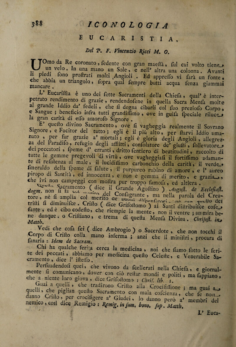 ICONOLOGIA E U C A R I S TI A , Bel 7?. F. Vincenzio Uteri M. 0. UOmo da Re coronato, fedente con gran maeftà, fui cui volto tiene_> . 1 v^° • *n u'la mano un Sole , e nell’ altra una colonna . Avanti a piedi fono proilrati molti .Angioli . Ed appreso vi farà un fonte, e abbia un triangolo, fopra qual fempre butti acqua lenza giammai E’ Eucariffla è uno dei fette Sacramenti della Chiefa, qual’ è inter- petrato rendimento di grazie , rendendofene in quella Sacra Menfa molte a grande Iddio da’ fedeli , che li degna cibarli col fuo preziofo Corpo, e sangue ; beneficio infra tutti grandiflimo , ove in guifa fpeciale rilucer la gran carità di elfo amorofo Signore • E quello divino Sacramento, ove fi vagheggia realmente il Sovrano ignore , e Facitor del tutto; egli è il più alto, per ftarvi Iddio uma- mt0, ì ,?Cr grazie a> mortali 5 eg,i é gIoria degli Angioli , allegrez¬ za Paradifo » refugio degli afflitti, confolatore de’ giudi , foderatone ei peccatori 9 fpeme d erranti 9 dritto fenderò di beatitudini, raccolto di *Lltt,e. e Semme pregevoli di virtù, ove vagheggiali il fortiffimo adaman- e 1 refillenza al male, il lucidiffimo carbonchio della carità, il verde.» Imeraldo della fpeme di falute , il purpureo rubino di amore , e 1’ aureo piropo.di Santità, ed innocenza, e non è gemma di merito, e grazia.,, che ivi non campeggi con inoltra pur troppo famofa, ed altiera . dogm“non ff'h?'i;dice, j1 ^rade ASoftino ) de Eccleftafl. tore, nè fi amplia col merito a^u^^j-r’ r* n.e‘*a par<da del Crea- trith diminuifce . Cnfto ( dice Grifollomo ) ai Santi diitribuilce cofe^ fante , ed e cibocodefto, che riempie la mente, non il ventre ; ammira be- Mattb.nqUQ * ° * C trema dÌ qUefta Menla Divina • WM il r^VedVCre-n0fil ^ dlCC Ambrog:° ) o Sacerdote , che non tocchi il SS”. «SI CmT° 5 Cl,e “ « Chi ha qualche ferita cerca la medicina , noi che fiamo fotto le feri- Samentoe,CdicV 1* irteli. ^ Cde‘k’ e Venerabilc Sa’ Perfuadendofi quei, che vivono da fcellerati nella Chiefa, e giornal¬ mente fi comunicano, dover con ciò reftar mondi e politi , ma fabiano che a mente loro giova , dice Grifollomo : Cbrif. lib PP* Guai a quelli, che tradirono Crilto alla Crocififfiòne ; ma miai a. quelli, che piglian quello Sacramento con mala cofcienza, che fé non ^ «anno Grido, per crocifigere a5 Giudei, lo danno però a’ membri del nemico, cosi dice Remigio; Bgmig. in furti, borio, fup.Maitb. L* Euca-