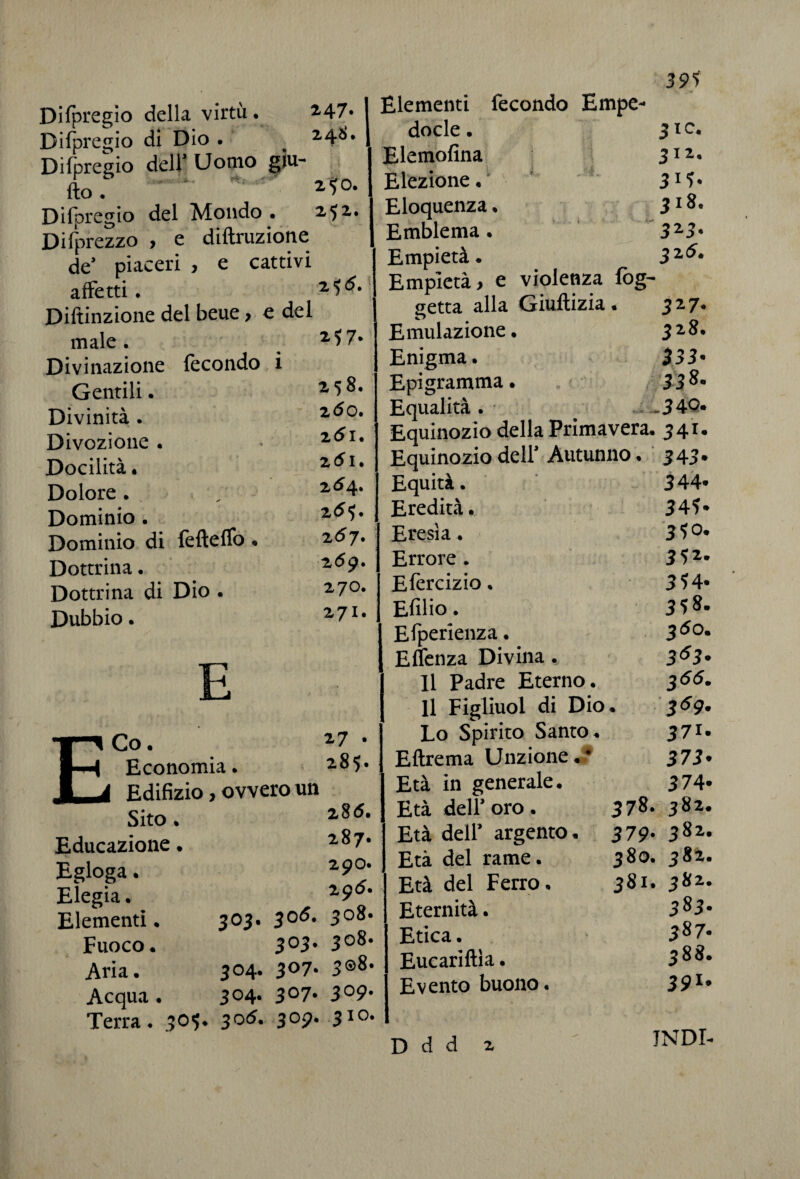 39* Difpregio della virtù. 247* I Difpregio di Dio . # 248* I Difpregio deir Uomo giu- fto. 2^0. Difpregio del Mondo • 252. Disprezzo , e diffrazione de’ piaceri , e cattivi affetti. 2<5^# Diftinzione del beue, e del male. 2 *7* Divinazione fecondo i Gentili. 258. Divinità. zòo* Divozione. * 261. Docilità. 251. Dolore. / 2 ^4* Dominio. 2<**# Dominio di fefteffo ♦ 257. Dottrina. 2<^9* Dottrina di Dio . 27°» Dubbio. 27I# E Co. 27 • Economia. 28 5* Edifizio, ovvero un Sito. 2^- Educazione. 2 8 7* Egloga. 29°* Elegia. 29^* Elementi. 303. $o5. 3°8* Fuoco. 3°3* 3o8# Aria. 304. 3°7* 3®8* Acqua. 3°4- 3°7* 3°9* Terra. 505. 305. 309. 310. Elementi fecondo Empe- docle. 3 IO. Elemofina 311' Elezione. Eloquenza. 318. Emblema. 32.3. Empietà. 325. Empietà, e violenza log- setta alla Giultizia . 327. Emulazione. 328. Enigma. 333- Epigramma • 338. Equalità . .340. Equinozio della Primavera. 341. Equinozio dell’ Autunno. 343. Equità. 344- Eredità. 34?» Eresìa. 3?°. Errore . 352. Efercizio. 354* Efilio. 358- Efperienza. 360. Effenza Divina. 363- Il Padre Eterno. 355. Il Figliuoi di Dio . z69- Lo Spirito Santo. 37i. Eftrema Unzione. • 373* Età in generale. 374* Età del? oro. 378. 382. Età dell’ argento. 379' 382* Età del rame. 380. 382. Età del Ferro. 381. 382. Eternità. 383. Etica. 387- Eucariftìa. 388. Evento buono. 391, D d d 2 INDI-