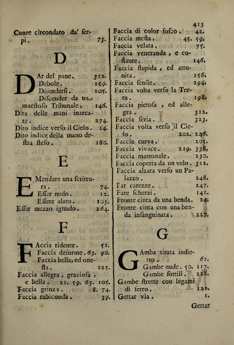 Cuore circondato da’ fèr- \ > DAr del pane. 312. Debole, 1*9. Difenderli. 105. Difcender da un_j maeftofo Tribunale. 145. Dita delle mani inarca- re. ^ *0 274. Dito indice verro il Cielo. 14. Dito indice della mano de¬ fila fido. 180. E Mandare una fcrittu- ra. 74. Efier nudo. 12. E fiere alato. 103. Efier mezzo ignudo. 2^4. » l';, . i* * F Accia ridente. fi. Faccia deforme . 63. 90. Faccia bella, ed one- fta. 125. Faccia allegra , graziofa , e bella. 21. 59. 63. io?. Faccia grinza. 8. 74. Faccia rubiconda. 39. 413 Faccia di color fofco . 42. Faccia metta. 45. 59* Faccia velata, - 77. Faccia veneranda , e ca¬ ttante. 14^. Faccia ftupida , ed atto¬ nita. 1*)^* Faccia fenile. 194# Faccia volta verfo la Ter¬ ra. , 198* Faccia pietofa , ed alle¬ gra . 312. Faccia feria. À 323. Faccia volta verfo il Cie- lo. 202. 24<5. Faccia curva. 205. Faccia vivace. 219. 338, Faccia matronale. 230. Faccia coperta da un velo . 312. Faccia alzata verfo un Pa¬ lazzo . 248. | Far carezze. 247. Fare fcherzi. 141. Fronte cinta da una benda. 24; Fronte cinta con una ben¬ da infanguinata. 227. Amba tirata indie¬ tro . 1 <£1* Gambe nude. 50. 117* Gambe lottili. 228. Gambe ftrette con legami di ferro . . 121* Gettar via • u Gettar