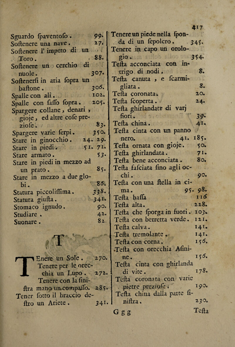 Sguardo {paventalo. 99* Softenere una nave. . 2,7. Softenere T impeto di un > ; Toro. ; 88. Softenere un cerchio di nuole. 3°7* Softenerfi in aria (opra un battone. 30(^* Spalle con ali. 102. Spalle con fatto fopra. 205. Spargere collane > denari > gioje, ed altre cofe pre¬ zio le. 83. Spargere varie ferpi. 3 5°* Stare in ginocchio. 24. 29. Stare in piedi.- 51* 71* Stare armato. 53* Stare in piedi in mezzo ad un prato. 85. Stare in mezzo a due glo¬ bi. 8 <5* Statura piccoliffima. 338* Statura giufta. 34r* Stomaco ignudo. 90. Studiare . 42* Suonare. 82. Etiere un Sole . 270. Tenere per le orec¬ chia un Lupo . 272. Tenere con lafini- ftra mano un. compatto. 285. Tener fotta il braccio de¬ liro un Ariete . 341. 4i7 Tenere un piede nella (pen¬ da di un fepolcro. 34?. Tenere in capo un orolo¬ gio» a 354* Telia acconciata con in¬ trigo di nodi ,. 8. Telia canuta , e fcarmi- Telia coronata. 20. Teda feoperta. 24. Telia ghirlandata di varj fiori. 39- Teda china. 41. Telia cinta con un panno J nero. 41* 185. Telia ornata con gioje. 50. Telia ghirlandata. 71* Telia bene acconciata . 80. Tetta falciata fino agli oc¬ chi . 90. Tetta con una della in ci¬ ma. 95* 98. Tetta batta 116 Tetta alta. 228. Tetta che {porga in fuori. IO> Tetta con berretta verde. 121. Tetta calva. 141. Tetta tremolante . 141. Tetta con corna. 155. •Tetta con orecchia Afini- ne. Tetta cinta con ghirlanda di vite. 178. Tetta coronata con varie .. pietre prezi ole i 190. Tetta china dalla parte fi- niftra. 250. G g g Tetta