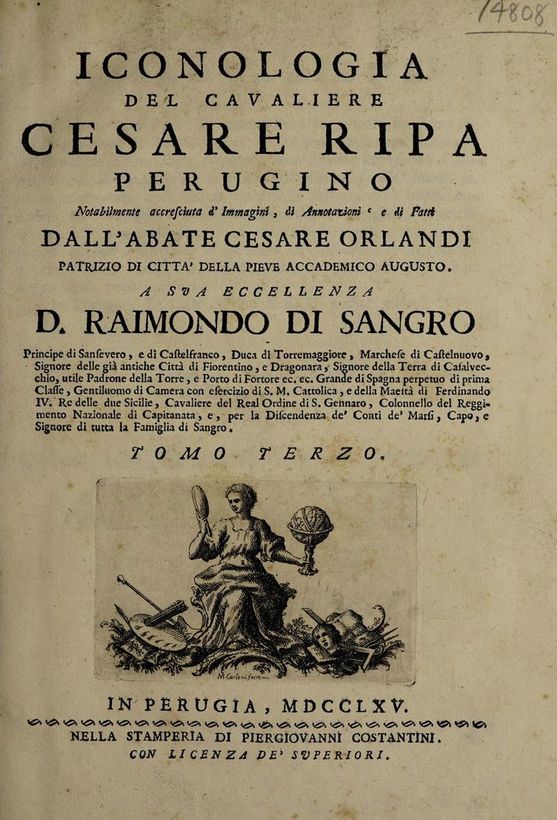 f ICONOLOGIA DEL CAVALIERE CESARE RIPA PERUGINO Notabilmente accresciuta d* Immagini, di Annotazioni c e di Patti DALL'ABATE CESARE ORLANDI ✓ . PATRIZIO DI CITTA’ DELLA PIEVE ACCADEMICO AUGUSTO. A S V A ECCELLENZA D. RAIMONDO DI SANGRO Principe di Sanfevero » e dì Caftelfranco, Duca di Torremaggiore , Marchefe di Caftelnuovo* Signore delle già antiche Città di Fiorentino, e Dragonara, Signore della Terra di Caialvec- chioj utile Padrone della Torre, e Porto di Fortore ec. ec. Grande di Spagna perpetuo di prima Clafle j Gentiluomo di Camera con efercizio di S, M. Cattolica 5 e della Maeltà di Ferdinando IV. Re delle due Sicilie , Cavaliere del Reai Ordine di S. Gennaro , Colonnello del Reggi¬ mento Nazionale di Capitanata, e, per la Dipendenza de* Conti de* Mari! > Capo 2 e Signore di tutta la Famiglia di Sangro. TOMO TERZO. IN PERUGIA, MDCCLXV. V5X y5>v ^ <<2>> y&S NELLA STAMPERIA DI PIERGÌOVANNÌ COSTANTINI. CON LICENZA DE’ SUPERIORI.