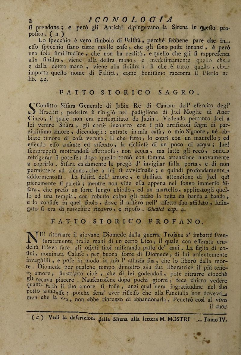 fi prendono ; e però gli Antichi dipingevano la Sirena in qyefto pro¬ posto . ( a ) Lo Specchio è vero fimbolo di Fallita , perchè Sebbene pare che in.,,? etto Specchio fiano tutte quelle cofe , che gli fono polle innanzi , è però lina loia fimilitudine , che non ha realità , e quello che gli fi rapprefenta alla finiitra, viene alla delira mano, e medefimamente quello che_j è dalla delira mano , viene alla finiitra ; il che è tutto quello ? che_j importa quello nome di Fallita ? come benifiìmo racconta il Pierio ne lib. 42. FATTO STORICO SAGRO. Sconfitto Si far a Generale di Jabin Re di Canaan dall* efercito degl* I fra eliti , pedeitre fi rifugiò nel padiglione di Jael Moglie di Aber Cineo , il quale non era perieguitato da Jabin . Vedendo pertanto Jael a lei venire Silara , gii corte incontro con i più artifiziofi Legni di par- zialitfimo amore , dicendogli entrate in mia cala, o mio Signore » nè ab¬ biate timore di cola veruna. Il che fatto, lo copri con un mantello ; ed e (fendo elfo anfante ed aifetato, la richieie di un poco di acqua ; Jael fempreppiù inoltrandoti affettuosi, non acqua , ma latte gli recò, onde_> refrigerar fi poteife ; dopo quello tornò con Somma attenzione nuovamente a coprirlo . Sifara caldamente la pregò d’ invigilar filila porta, e di non permettere ad alcuno, che a lui fi avvicinale; e quindi profondamente^ addormentoffi . La falfità dell* amore , e lludiata attenzione di Jael qui pienamente fi palefa ; mentre non vide ella appena nel Sonno immerSo Si- fa ra, che preSo un forte lungo chiodo, ed un martello, applicatogli quel¬ lo ad una tempia, con robulto colpo gli paSsò la tetta da banda a banda, e lo confiife in quel Suolo , dove il mifero nell5 affetto Suo affidato , iufin- gato fi era dì rinvenire ricovro, e ripofo . Giudici cap. 4» FATTO STORICO PROFANO. ritornare il giovane Diomede dalla guerra Troiana s’ imbattè fven- W W - turatamente traile mani di un certo Lieo, il quale con efferata cru¬ deltà Soleva fare gli ofpiti Suoi miSerando paltò de3 cani . La figlia di co- fiui, nominata Calule , per buona Sorte di Diomede, di lui ardentemente invaghirti , e potè in modo in .ufo P attuzia Sua, che lo liberò dalla mor¬ te . Diomede per qualche tempo dimoltro alla Sua liberatrice il più ten'e- -o amore, finatt^nto cioè , che di lei godendoti, potè ritrarre ciocché S 1 recava piacere . NauSeatoSene dopo pochi giorni , fece chiaro vedere <luantu fa!So il Suo amore fi folle, anzi qual nera ingratitudine nel Suo petto aniMaq*e . poiché fenz’ aver rifielfo che alla Fanciulla non doveva^* men che la wa y non ebbe ribrezzo di abbandonarla . Penetrò così al vivo il cuor