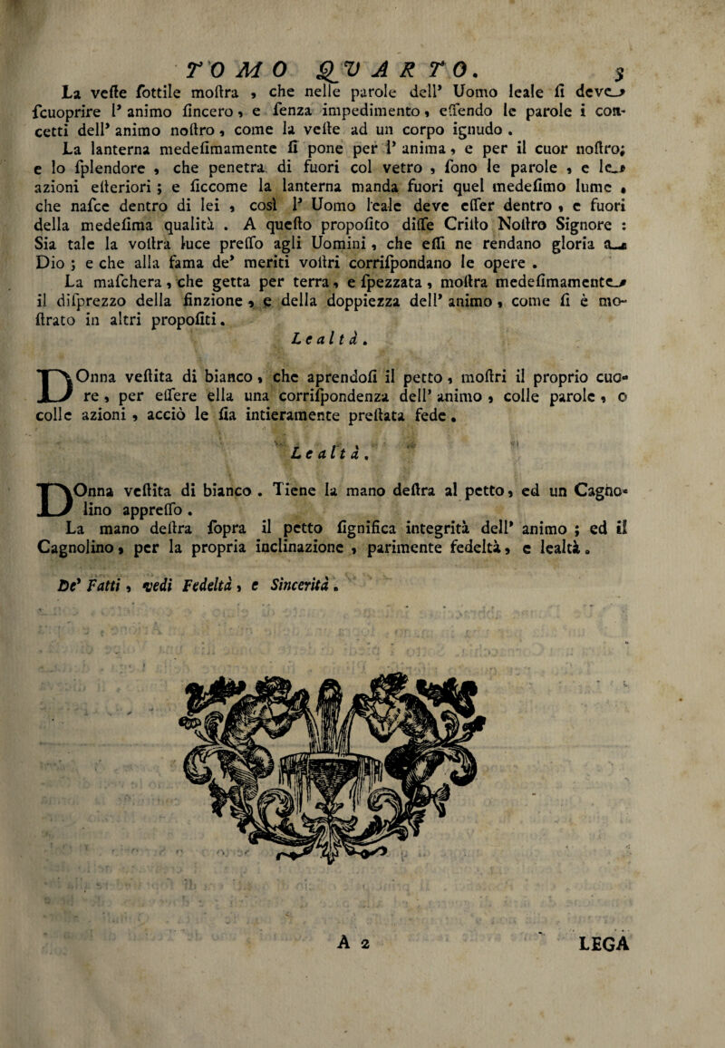 TOMO QV ARTO. $ La vette fiottile moftra 9 che nelle parole dell* Uomo leale li deve_> fcuoprire l* animo lineerò, e fenza impedimento, edendo le parole i con¬ cetti dell* animo nortro, come la velie ad un corpo ignudo . La lanterna medefimamente li pone per I* anima , e per il cuor noflro; e lo fplendore * che penetra di fuori col vetro , fono le parole » e lc_* azioni elteriori ; e liccome la lanterna manda fuori quel medelimo lume • che nafcc dentro di lei * così V Uomo leale deve elfer dentro « c fuori della medellma qualità . A quello propofito dille Crilto Nollro Signore : Sia tale la vollra luce predo agli Uomini, che erti ne rendano gloria a-e Dio ; e che alia fama de* meriti vollri corrilpondano le opere • La mafchera, che getta per terra, e{pezzata, inoltra medefimamente^ il difprezzo della finzione * e della doppiezza dell’ animo « come fi è ino¬ ltrato in altri propoliti. Lealtà. DOnna vertita di bianco * che aprendoli il petto 9 moftri il proprio cuo¬ re , per edere ella una corriipondenza dell* animo 5 colle parole , o colle azioni » acciò le fia intieramente predata fede • ir f* % Lealtà, ■ DOnna vertita di bianco . Tiene la mano delira al petto * ed un Cagno* lino appredò . La mano delira {òpra il petto lignifica integrità dell* animo ; ed il Cagnolino » per la propria inclinazione * parimente fedeltà * e lealtà • De' Fatti, vedi Fedeltà > e Sincerità • A 2 LEGA