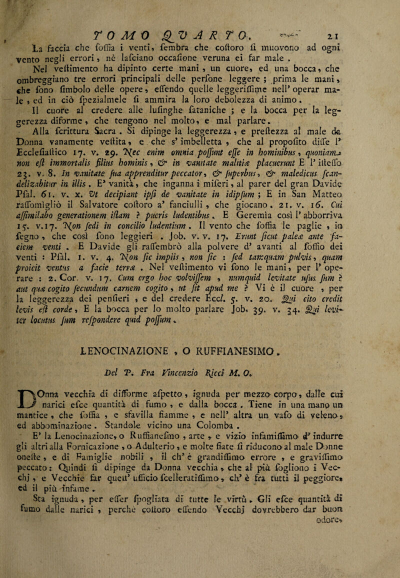 la faccia che foffia i venti, fembra che coloro fi muovono ad ogni vento negli errori, nò lafciano occaflone veruna ei far male . NeJ vellimento ha dipinto certe mani , un cuore, ed una bocca, che ombreggiano tre errori principali delle perfone leggere ; prima le mani, che fono (imbolo delie opere, elfendo quelle leggeriflìmc nell’ operar ma¬ le , ed in ciò fpezialmele (I ammira la loro debolezza di animo. Il cuore al credere alle lufinghe fataniche ; e la bocca per la leg¬ gerezza diforme , che tengono nel molto, e mal parlare. Alla fcrittura Sacra . Si dipinge la leggerezza, e preftezza al male ck Donna vanamente vellita, e che s’imbelletta , che al proposto dille P Ecclefiadico 17. v. 29. *F{ec enìm omnia poffunt effe in hominibus, quonianu non efl ìmmortalìs filias bominis, & in vantate malitìa placuerunt E P ideilo 25. v. 8. In vanitale fua apprenditur peccatore & fuperbus, & maledicus fcan- delizabitur in illis . E5 vanità, che inganna i miferi, al parer del gran Davide Pfal. 61. v, x. Zlt decipiant ipfi de vanitale in idipjum ; E in San Matteo ralfomigliò il Salvatore colloro a5 fanciulli, che giocano, 21. v. 16, Cui ajjìmilabo generationem iflam } pucris ludentibus, E Geremìa così P abboniva 15*. v. 17. Ffpn fedi in concilio ludentium . Il vento che foffia le paglie , iti fegno , che così fono leggieri , Job. v. v. 17. Erunt fi cut pale a ante fa- eiem venti . E Davide gii ralfembrò alla polvere d5 avanti al lòffio dei venti : Pfal. 1. v. 4, *F{on fic ìrnpiis , non fic : fed tamquam pulvis, quam proicit ventus a facìe terra . Nel vedimento vi fono le mani, per P ope¬ rare : 2. Cor. v. 17. Cum ergo hoc volviffem , numquìd levitate nfus. firn ? aut qua cogito fecmdum carnem cogito, ut fit apud me ? Vi è il cuore , per la leggerezza dei penfieri , e del credere Ecc/. 5. v. 20. Qui cito credit levìs efl corde, E la bocca per lo molto parlare Job, 39. v. 34. j%ui lev.i~ ter locutus firn refpondere quid poffum, JLENOCINAZIONE , O RUFFIANESCO. 1 * Del P, Fra Vincenzio FJcci M. 0; DOnna vecchia di difforme afpetto, ignuda per mezzo corpo, dalle cui narici elee quantità di fumo , e dalia bocca . Tiene in una mano uà mantice, che foffia , e sfavilla fiamme , e nelP altra un vafo di veleno, ed abbonii nazione . Standole vicino una Colomba . E’ la Lenocinazione, o Ruffiane fino , arte » e vizio in fa mi (fimo cF indurre gli altri alla Fornicazione , o Adulterio, e molte fiate fi riducono al male Donne onede , e di Famiglie nobili , il eh* è g.randiflimo errore , e gravi dima peccato; Quindi fi dipinge da Donna vecchia * che al più fogliono i Vec¬ chi , e Vecchie far quetf ufficio fcelleratiffimo, cip è fra tutti il peggiore* ed il più. infame , Sta ignuda , per efifer fpogliata di tutte le virtù „ Gli efee quantità di fumo dalie narici , perche coitoro edendo Vecchi dovrebbero dar buon odore*