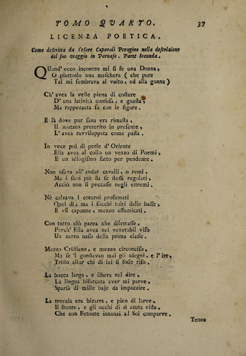 LICENZA POETICA. Come defcritta da Cefare Caporali Terugino nella defcriaìone del fuo viaggio in Tarnafo . Tane Seconda. .V # QUand* ecco incontro mi fi fe una Donna» O piuttodo una maichera ( che pure Tal mi fembrava al volto» ed alla gonna) CIP avea la vede piena di codure D’ una latinità confufa , e guada? Ma rappezzata fu con le figure • E là dove pur lana era rimada » 11 mutato preterito in prefente » L’ avea ravviluppata come pada „ In vece poi di perle dJ Oriente Ella avea al collo un vezzo di Poemi % E un idlogifmo fatto per pendente » Non ufuva ali* andar cavalli, o remi. Ma i tuoi piè da le de di regolati , Acciò non fi peccalfe negli eitremi * .. Nè calzava i coturni profumati Quel dì, ma i Tocchi tolti dalie bade » E vii capanne » mezzo affumicati * * ■. » • » * f *” ? \ Con tutto ciò parca che dilettalfe , PerclT Ella avea nel venerabil vifo Un certo nafo della prima clalfe. Mezzo Cridiano, e mezzo circondici, Ma Te T gonfiavan mai gii sdegni, c Pire* Trido aliar chi di lei fi fode rifo . la bocca larga , e libera nel dire * La lingua biforcuta aver mi parve* Sparla di mille ba|e da impazzire *. la treccia era bizarra , e pien di larve * Il fronte, e gli occhi di sì acuta vida * Che con Fetonte innanzi al Sol comparve* Tene» \