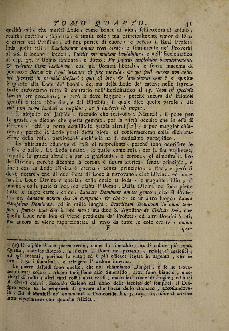 qualità tali 9 che meriti Lode 9 come bontà di vita 9 fchiettezza di animo * realtà, dottrina , fapiettza * e Ornili cofe ; ma principalmente timor di Dio* e carità col Proflìttìo » ed una purità di cuore ; e perciò il Reai Profeta loda quelli tali : LAudabuntur omnes retiti corde 9 e flmilmente ne* Proverbi al 28. fi lodano ì Fedeli : Fidelis *vir multwm landabitur 9 e nell* Ecclefìailic® al cap. 37. P Uomo fapiente 9 e dotto: Vir fapiens implebitur beneditiìionibus» & videntes illum laudabunt : così gli Uomini liberali 9 e fenza macchia dì peccato : Beatus vir 9 qui inventiti efl fine macula 9 & qui pofi anrum non abiiu nec fperavit in pecunia tbejduri ; quis efl bic 9 & laudabimus eum ? e quell® è quanto alla Lode de’ buoni 9 ec. ma della Lode de’ cattivi nelle fagre_j Carte ritroviamo tutto il contrario nell’ Ecclefiallico al 15. 'ìs{on efl fpeciofic ians in ore peccatori ; e però fi deve fuggire 9 perchè ancora da’ Filofofi gentili è fiata abborrita 9 e dal Filofofo 9 il quale dice quelle parole : Sit tiìbi tam turpe laudari a turpìbus 9 ac fi lauderìs ob turpia . Il gioiello col Jafpide * fecondo che fcrivono i Naturali 9 fi pone pefc la grazia 9 e dicono che quella gemma 9 per la virtù occulta che in elfa fi ritrova 9 chi la porta acquilta la grazia altrui [a j , e per maggior chia¬ rezza 9 perchè la Lode porti detta gioia 9 ci confermeremo colla dichiara¬ zione della rofas perciocché anch’ella ha il medefimo geroglifico. La ghirlanda adunque di rofe ci rapprefenta 9 perchè fono odorifere le rofe 9 e belle . La Lode umana 9 la quale come rofa 9 per la fua vaghezza» acquilla la grazia altrui ; e per la ghirlanda 9 e corona 9 ci dimolìra la Lo¬ de Divina 9 perchè ficcome la corona è figura sferica, fenza principio » e fine ; così la Lode Divina è eterna 9 fenza principio 9 e fine ; e però fi deve notare 9 che di due lòrta di Lode fi ritrovano 5 cioè Divina 9 ed uma¬ na. La Lode Divina è quella» colla quale fi loda 9 e magnifica Dio ; P umana 9 colla quale fi loda 9ed efalta P Uomo . Della Divina ne fono piene tutte le fagre carte 9 come : Laudate Dominum omnes gentes ^ dice il Profc - ta 9 ec. Laudent nomen ejus in tympano 9 & eboro 9 in un altro luogo : Lauda erufalem Dominum 9 ed in mille luoghi: Benedicam Dominum in omnì tem~ pore 9 femper laus ejus in ore meo ; ma dice S. Agoftino de Civitate Dei 9 che quella Lode non folo ci viene predicata da’ Profeti 9 ed altri Uomini Santi» ma ancora ci viene rapprefentata al vivo da tutte le cofe create : omnia F qu,Ct‘ -*1 * 1 — - ! - r r r • r - A- ‘ r *' -~ ~ ^ —‘-r- éi irti r M ì 1 1 M u 0), Il Jafpide è una pietra verde , come lo fmeraldo , ma di colore più cupo. Quella 5 riterifee Ifidoro , fa fìcuro P Uomo ne pericoli , refi de a’ malefìci , «d agP Incanti , purifica la villa j ed è più efficace legata in argento , che in oro 5 fuga i fantafmi 5 e refrigera V ardore interno. Le pietre Jafpidi fono quelle , che noi chiamiamo Diafpri , e fe ne trova¬ no di varj colori . Alcuni fimigliano allo Smeraldo, altri.fono bianchi , mac¬ chiati di rollo ; altri tutti rolli > altri verdi , macchiati come di fangue ; ed altri di diverfi colori . Secondo Galeno nel nono delle facoltà de' femplici, il Dia¬ spro verde ha la proprietà di giovare alla bocca dello flomaco , accodandovi 1° • Ed il Mattioli ne* commenti a Diofcoride lib, cap. 117. dice di averne fatto efperimento con qualche felicità *