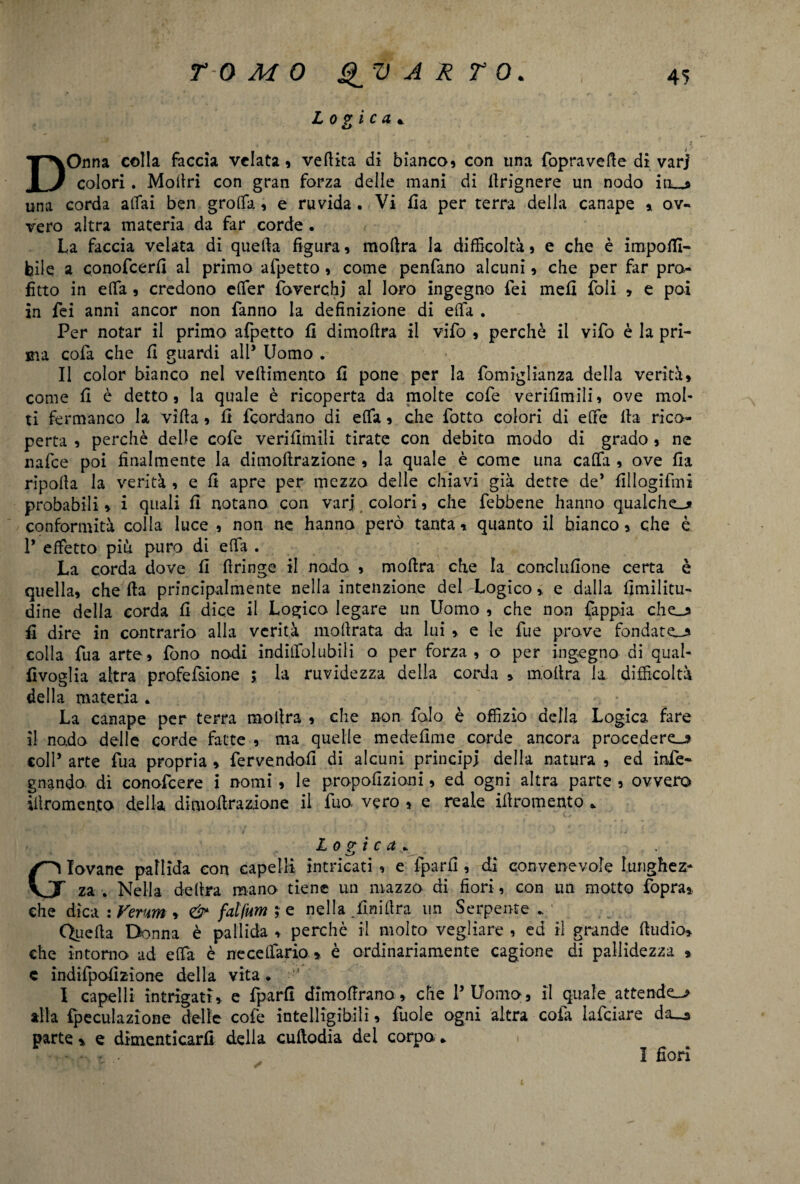 Logica* DOnna colla faccia velata» vefiita di bianco» con una fopraverte di var) colori. Mortri con gran forza delle mani di firignere un nodo iti_» una corda aitai ben grolfa, e ruvida . Vi ila per terra delia canape » ov¬ vero altra materia da far corde. La faccia velata di quella figura » mortra la difficoltà » e che è imponi¬ bile a conofcerfi al primo afpetto » come penfano alcuni, che per far pro¬ fitto in elfa » credono elfer foverchj al loro ingegno fei mefi foli » e poi in fei anni ancor non fanno la definizione di ella . Per notar il primo afpetto fi dimofira il vifo » perchè il vifo è la pri¬ ma colà che fi guardi all* Uomo . Il color bianco nel vellimento fi pone per la fomiglianza della verità» come fi è detto» la quale è ricoperta da molte cofe verifimili» ove mol¬ ti fermanco la villa » fi feordano di elfa » che fotto colori di effie Ila rico¬ perta » perchè delle cofe verifimili tirate con debito modo di grado » ne nafee poi finalmente la dimoftrazione , la quale è come una calta » ove fia ripolla la verità » e fi apre per mezzo delle chiavi già dette de* fillogifmi probabili » i quali fi notano con varj colori, che febbene hanno qualche-* conformità colla luce » non ne. hanno però tanta » quanto il bianco, che è 1* effetto più puro di erta . La corda dove fi rtringe il nodo » mortra che la conclufione certa è quella» che Ila principalmente nella intenzione del Logico » e dalla fimilitu- dine delia corda fi dice il Logico legare un Uomo , che non fappia che-* fi dire in contrario alla verità inoltrata da lui » e le fue prove fondate-* colla fua arte» fono nodi indilfolubiii o per forza, o per ingegno di qual- fivoglia altra profefsione la ruvidezza della corda » inoltra la difficoltà della materia . La canape per terra mortra » che non falò è offizio della Logica fare il nodo delle corde fatte » ma quelle medefime corde ancora procederei coll’ arte fua propria » fervendoli di alcuni principi della natura » ed info¬ gnando. di conofcere i nomi » le propofizioni, ed ogni altra parte » ovvero iiìromen.ta della dimoftrazione il fuo vero » e reale irtromento * Logica* . Giovane pallida con capelli intricati , e fparfi , di convenevole lunghez¬ za . Nella delira mano tiene un mazzo di fiori, con un motto fopra», che dica \Vevm » fdfum ; e nella .fin idra un Serpente./ Quella Donna è pallida » perchè il molto vegliare , ed il grande rtudio» che intomo ad elfa è necelfario » è ordinariamente cagione di pallidezza » c indifpofizione della vita. •-* I capelli intrigati, e fparfi dimolirano, che l’Uomo, il quale attender alla fpeculazione delle cofe intelligibili » fuole ogni altra cofa lafciare da_a parte * e dimenticarli delia cuftodia del corpo * I fiori