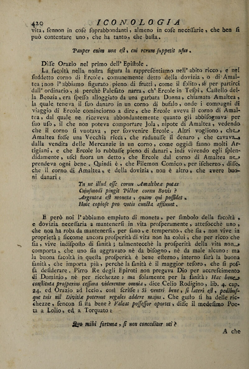 vita, fennon in cole foprabbondanti, almeno in cofe neccffarie » che ben fi può contentare uno, che ha tanto, che bada* Tauper enìm non efì,. cui veruni [appetii ufus. DiOfe Orazio nel primo dell* Epiftofe . La facpltà. nella, noltra figura la rapprefentiamo nell* abito ricco, e nel fuddetto corno di Frco!e, comunemente detto della dovizia, o di Amai- tea ; non 1* abbiamo figurato pieno, di frutti, come il folito, si per partirci dall* ordinano , sì perchè Palefato narra , eh* Ercole in Tefpi, Cafiello del¬ la Beozia era fpeffo alloggiato da una garbata Donna, chiamata Amaltea , la quale teneva il fuo danaro in un corno- di bufalo, onde i compagni di viaggio dì Ercole cominciorno a dire, che Ercole aveva il corno di Amal¬ tea , dal quale oe riceveva abbondantemente quanto gii abbi fognava per fuo ufo » il che non poteva comportare Jola ,. nipote di Amaltea , vedendo che il corno fi vuotava , per fovvenire Ercole . Altri vogliono, che-* Amaltea folfe una Vecchia ricca, che radunale il denaro , che cavava—» dalla vendita delle Mercanzie in un corno, come oggidì fanno molti Ar¬ tigiani, e che Ercole lo rubbaffe pieno di danari * indi vivendo egli fplen- didamente, ufcì fuora un detto, che Ercole dal corno di Amaltea ne-* prendeva ogni bene * Quindi è , che Filemon Comico , per ifcherzo, dille» che il corno, di Amaltea,. e della dovizia,, non è altro» che avere buo¬ ni danari: Tu ne ìllud effe corna xAmalthe# putas Cujufmodi pingit Viti or corrm Boris ? ^Argentea e fi moneta , qttam qui poffidet % Buie copiofe prò voti* cunfóa affluunt. E però noi l’abbiamo empiuto di moneta, per Embolo della facoltà » e dovizia neceffaria a mantenerli in vita profperamente » attefocchè uno , che non ha roba da mantenerli, per fano, e temperato., che ila » non vive in proprietà ; ficcome ancora profperità di vita non ha colui, che per ricco che ila, vive indifpofto di fanità ; talmentecehè la profperità della vita non—* comporta ,f che uno fia aggravato, nè da infogno, nè da male alcuno : ma la buona facoltà in quella profperità è bene eflerno, interno farà la buona fanità » che importa più, perchè la fanità è il maggior teforo, che fi pof- fa defiderare ► Pirro Re degli Epiroti non pregava Dio per accrefcimento di Dominio» nè per ricchezze : ma fidamente per la fanità: tìac bene^j conflituta projperins ceffura riderentur omnia, dice Celio Rodigino, lib. 4. cap. 24. ed Orazio ad ledo » cosi fcriffe : Si 'ventri bene, fi Uteri efì, pedìbuff que tuis nil Diriti# potermi rcgales addere majus. Che gullo fi ha delle ric¬ chezze , fencoa 11 ita bene ? Valeat poffeffor oportet, dilfe il mede fimo Poe¬ ta a Lofio » ed, a Torquato t MgQ Vfiìhi fortuna > fi non concedkur ut] * A che