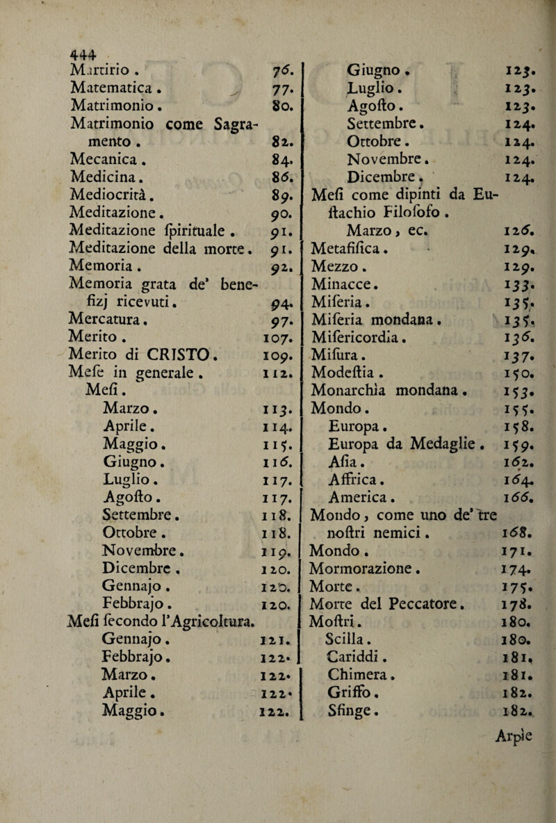 Murario . 76. Giugno. 12 3. Matematica . 77- Luglio. 123. Matrimonio. 80. Agofto. 123. Matrimonio come Sagra- Settembre. 124. mento . 82. Ottobre. 124. Mecanica. 84. Novembre. 124. Medicina. 86. Dicembre. 124. Mediocrità. 89. Mefi come dipinti da Eu~ Meditazione. 00. ftachio Filofofo . Meditazione fpirituale . 91. Marzo, ec. 125. Meditazione della morte. 91. Metafifica. I29, Memoria . 92. Mezzo. I29. Memoria grata de* bene- Minacce. 133- fizj ricevuti. 94* Miferia. T3l' Mercatura. 97- Miferia mondana. 13U Merito . 107. Mifericordla. 136. Merito di CRISTO . 109. Mifura. 137* Mefe in generale . 112. Modeftia . 150. Mefi. Monarchia mondana. 15 3* Marzo. 113. Mondo. Aprile. 114. Europa. I 58. Maggio. 115. Europa da Medaglie. 1 59. Giugno. li 6. Alia. 152. Luglio. li 7. Affrica. 164. Agofto. 117. America. 166. Settembre. 118. Mondo, come uno destre Ottobre. 118. noftri nemici. 168. Novembre. 119. Mondo. 171. Dicembre . 1 20. Mormorazione. 174* Gennajo . I2D. Morte. 175* Febbraio. 120. Morte del Peccatore. 178. Meli fecondo l'Agricoltura. Moftri. 180. Gennajo. I 2 I » Scilla. 180. Febbraio. 122» Cariddi. 181. Marzo • 122* Chimera. 181. Aprile. 122* Griffo. 182. Maggio. 122. Sfinge. 182. / , Arpie