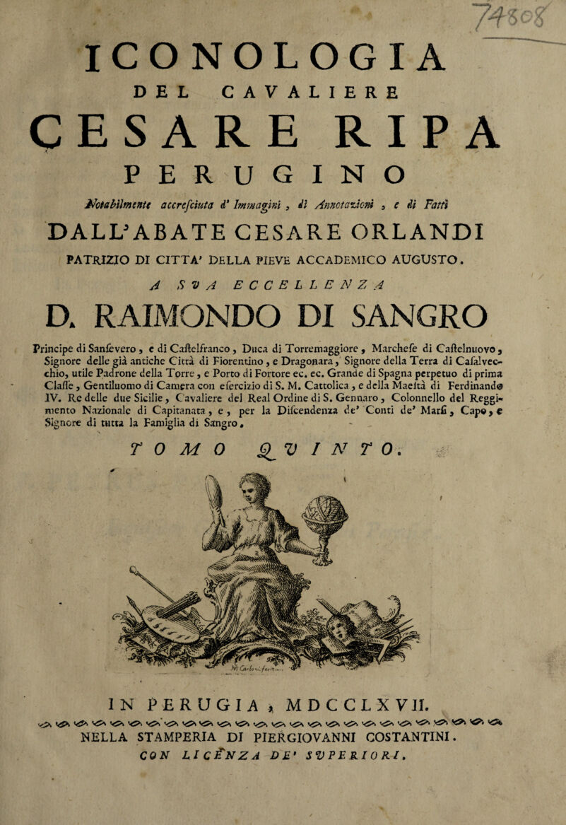 DEL CAVALIERE CESARE RIPA A PERUGINO Usabilmente accrefciuta d* Immagini 3 dì Annotazioni 5 e di Fatti DALL'ABATE CESARE ORLANDI PATRIZIO DI CITTA' DELLA PIEVE ACCADEMICO AUGUSTO. A S V A ECCELLENZA D. RAIMONDO DI SANGRO _ ’ . •— . * • t . i Principe di Sanlèvero, e di Caftelfranco, Duca di Torremaggiore , Marchefe di Caftelnuovo5 Signore delle già antiche Città di Fiorentino , e Dragonara, Signore della Terra di Cafalvec- chio, utile Padrone della Torre, e Porto di Fortore ec. ec. Grande di Spagna perpetuo di prima Clafle, Gentiluomo di Camera con efercizio di S. M. Cattolica , e della Maeità di Ferdinando IV. Re delle due Sicilie, Cavaliere dei Reai Ordine di S. Gennaro, Colonnello del Reggi¬ mento Nazionale di Capitanata, e, per la Dipendenza de’ Conti de’ Marfi, Cap©*^ Signore di tutta la Famiglia di Sangro « TOMO EVINTO. IN PERUGIA, MDCCLXVn. ■'J* ‘-O- V5>.‘ ''O- ^ typ. ■*?>. NELLA STAMPERIA DI PIERGIOVANNI COSTANTINI.